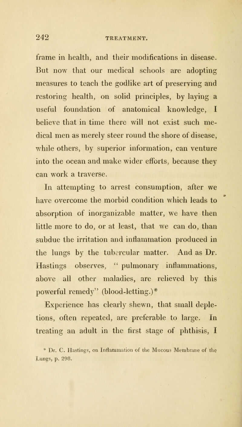 frame in health, and their modifications in disease. But now that our medical schools are adopting measures to teach the godlike art of preserving and restoring health, on solid principles, by laying a useful foundation of anatomical knowledge, I believe that in time there will not exist such me- dical men as merely steer round the shore of disease, while others, by superior information, can venture into the ocean and make wider efforts, because they can work a traverse. In attempting to arrest consumption, after we have overcome the morbid condition which leads to absorption of inorganizable matter, we have then little more to do, or at least, that we can do, than subdue the irritation and inflammation produced in the lungs by the tubercular matter. And as Dr. Hastings observes,  pulmonary inflammations, above all other maladies, are relieved by this powerful remedy (blood-letting.)* Experience has clearly shewn, that small deple- tions, often repeated, are preferable to large. In treating an adult in the first stage of phthisis, I * Dr. C. Hastings, on Inflammation of the Mucous Membrane of the Lungs, p. 298.