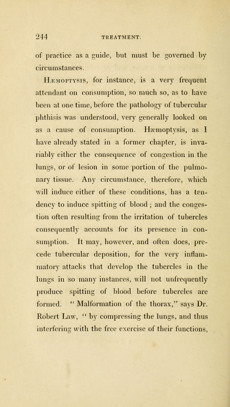 of practice as a guide, but must be governed by circumstances. Hemoptysis, for instance, is a very frequent attendant on consumption, so much so, as to have been at one time, before the pathology of tubercular phthisis was understood, very generally looked on as a cause of consumption. Haemoptysis, as I have already stated in a former chapter, is inva- riably either the consequence of congestion in the lungs, or of lesion in some portion of the pulmo- nary tissue. Any circumstance, therefore, which will induce either of these conditions, has a ten- dency to induce spitting of blood ; and the conges- tion often resulting from the irritation of tubercles consequently accounts for its presence in con- sumption. It may, however, and often does, pre- cede tubercular deposition, for the very inflam- matory attacks that develop the tubercles in the lungs in so many instances, will not unfrequently produce spitting of blood before tubercles are formed.  Malformation of the thorax, says Dr. Robert Law,  by compressing the lungs, and thus interfering with the free exercise of their functions,