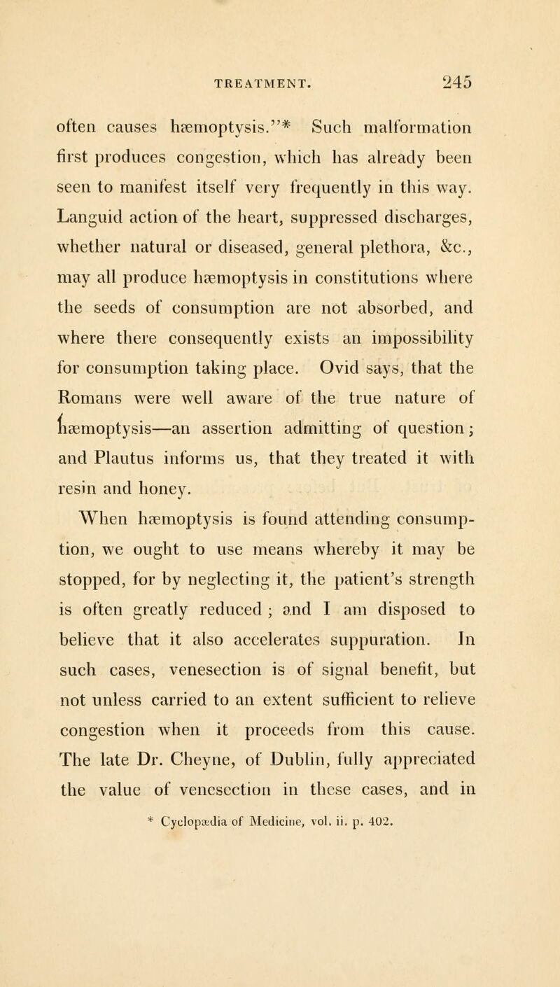 often causes haemoptysis.# Such malformation first produces congestion, which has already been seen to manifest itself very frequently in this way. Languid action of the heart, suppressed discharges, whether natural or diseased, general plethora, &c, may all produce haemoptysis in constitutions where the seeds of consumption are not absorbed, and where there consequently exists an impossibility for consumption taking place. Ovid says, that the Romans were well aware of the true nature of haemoptysis—an assertion admitting of question; and Plautus informs us, that they treated it with resin and honey. When haemoptysis is found attending consump- tion, we ought to use means whereby it may be stopped, for by neglecting it, the patient's strength is often greatly reduced ; and I am disposed to believe that it also accelerates suppuration. In such cases, venesection is of signal benefit, but not unless carried to an extent sufficient to relieve congestion when it proceeds from this cause. The late Dr. Cheyne, of Dublin, fully appreciated the value of venesection in these cases, and in * Cyclopaedia of Medicine, vol. ii. p. 402.