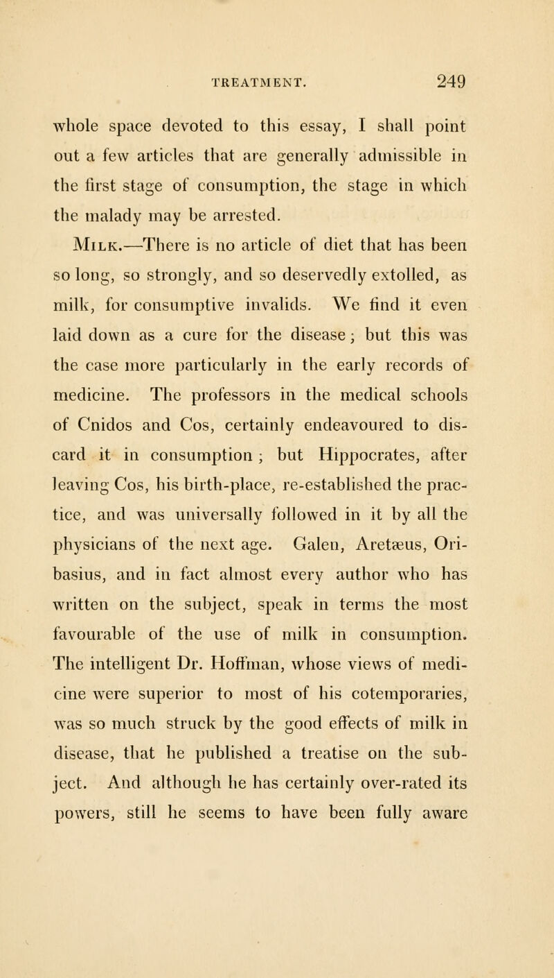 whole space devoted to this essay, I shall point out a few articles that are generally admissihle in the first stage of consumption, the stage in which the malady may be arrested. Milk.—There is no article of diet that has been so long, so strongly, and so deservedly extolled, as milk, for consumptive invalids. We find it even laid down as a cure for the disease; but this was the case more particularly in the early records of medicine. The professors in the medical schools of Cnidos and Cos, certainly endeavoured to dis- card it in consumption; but Hippocrates, after leaving Cos, his birth-place, re-established the prac- tice, and was universally followed in it by all the physicians of the next age. Galen, Aretseus, Ori- basius, and in fact almost every author who has written on the subject, speak in terms the most favourable of the use of milk in consumption. The intelligent Dr. Hoffman, whose views of medi- cine were superior to most of his cotemporaries, was so much struck by the good effects of milk in disease, that he published a treatise on the sub- ject. And although he has certainly over-rated its powers, still he seems to have been fully aware