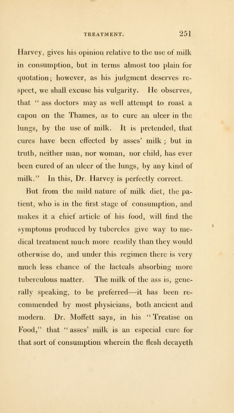 Harvey, gives his opinion relative to the use of milk in consumption, but in terms almost too plain for quotation; however, as his judgment deserves re- spect, we shall excuse his vulgarity. He observes, that  ass doctors may as well attempt to roast a capon on the Thames, as to cure an ulcer in the lungs, by the use of milk. It is pretended, that cures have been effected by asses' milk ; but in truth, neither man, nor woman, nor child, has ever been cured of an ulcer of the lungs, by any kind of milk. In this, Dr. Harvey is perfectly correct. But from the mild nature of milk diet, the pa- tient, who is in the first stage of consumption, and makes it a chief article of his food, will find the symptoms produced by tubercles give way to me- dical treatment much more readily than they would otherwise do, and under this regimen there is very much less chance of the lacteals absorbing more tuberculous matter. The milk of the ass is, gene- rally speaking, to be preferred—it has been re- commended by most physicians, both ancient and modern. Dr. Moffett says, in his  Treatise on Food, that asses' milk is an especial cure for that sort of consumption wherein the flesh decayeth