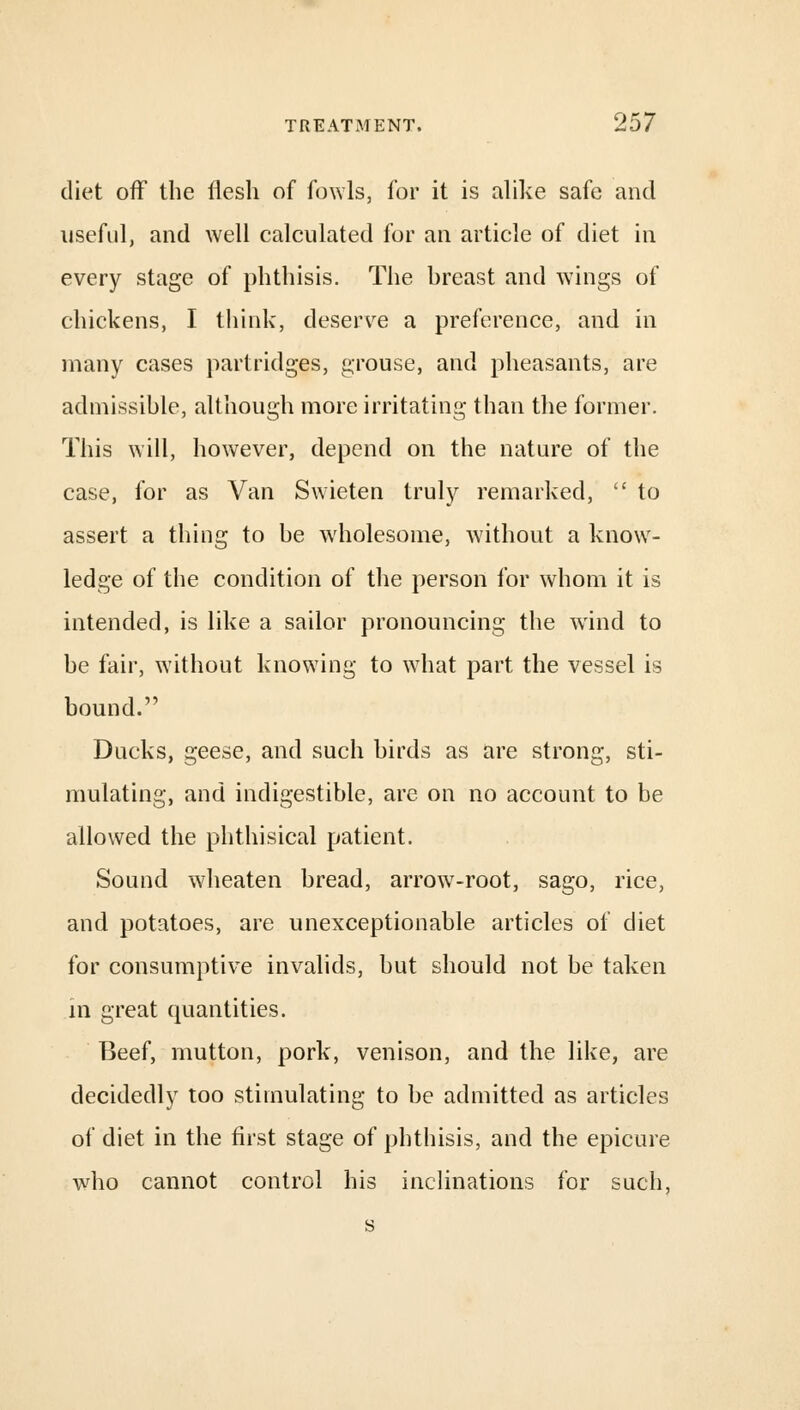 diet off the flesh of fowls, for it is alike safe and useful, and well calculated for an article of diet in every stage of phthisis. The breast and wings of chickens, I think, deserve a preference, and in many cases partridges, grouse, and pheasants, are admissible, although more irritating than the former. This will, however, depend on the nature of the case, for as Van Swieten truly remarked,  to assert a thing to be wholesome, without a know- ledge of the condition of the person for whom it is intended, is like a sailor pronouncing the wind to be fair, without knowing to what part the vessel is bound. Ducks, geese, and such birds as are strong, sti- mulating, and indigestible, are on no account to be allowed the phthisical patient. Sound wmeaten bread, arrow7-root, sago, rice, and potatoes, are unexceptionable articles of diet for consumptive invalids, but should not be taken in great quantities. Beef, mutton, pork, venison, and the like, are decidedly too stimulating to be admitted as articles of diet in the first stage of phthisis, and the epicure who cannot control his inclinations for such, s