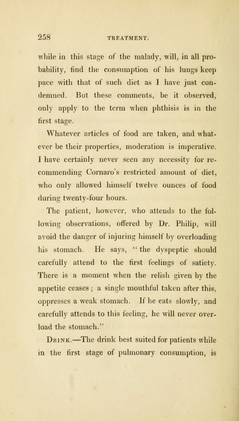 while in this stage of the malady, will, in all pro- bability, find the consumption of his lungs keep pace with that of such diet as I have just con- demned. But these comments, be it observed, only apply to the term when phthisis is in the first stage. Whatever articles of food are taken, and what- ever be their properties, moderation is imperative. I have certainly never seen any necessity for re- commending Cornaro's restricted amount of diet, who only allowed himself twelve ounces of food during twenty-four hours. The patient, however, who attends to the fol- lowing observations, offered by Dr. Philip, will avoid the danger of injuring himself by overloading his stomach. He says,  the dyspeptic should carefully attend to the first feelings of satiety, There is a moment when the relish given by the appetite ceases ; a single mouthful taken after this, oppresses a weak stomach. If he eats slowly, and carefully attends to this feeling, he will never over- load the stomach. Drink.—The drink best suited for patients while in the first stage of pulmonary consumption, is