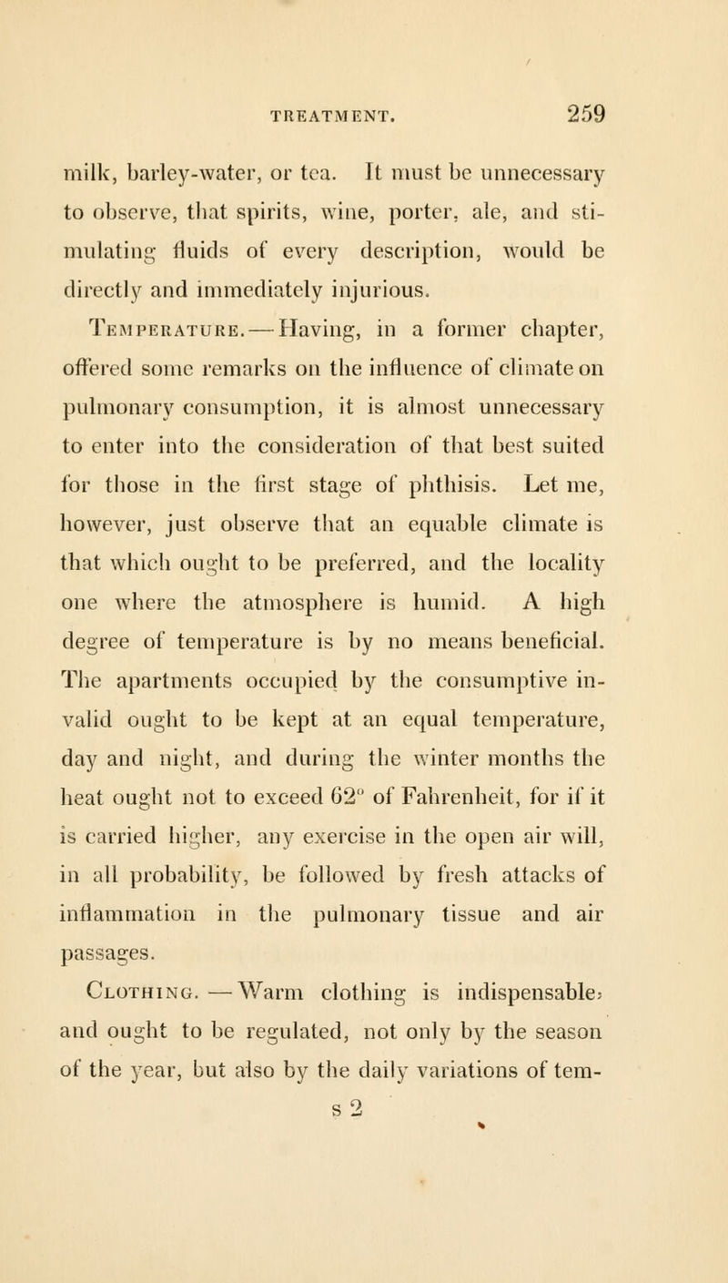 milk, barley-water, or tea. It must be unnecessary to observe, that spirits, wine, porter, ale, and sti- mulating fluids of every description, would be directly and immediately injurious. Temperature. — Having, in a former cbapter, offered some remarks on the influence of climate on pulmonary consumption, it is almost unnecessary to enter into the consideration of that best, suited for those in the first stage of phthisis. Let me, however, just observe that an equable climate is that which ought to be preferred, and the locality one where the atmosphere is humid. A high degree of temperature is by no means beneficial. The apartments occupied by the consumptive in- valid ought to be kept at an equal temperature, day and night, and during the winter months the heat ought not to exceed 62° of Fahrenheit, for if it is carried higher, any exercise in the open air will, in all probability, be followed by fresh attacks of inflammation in the pulmonary tissue and air passages. Clothing. —Warm clothing is indispensable; and ought to be regulated, not only by the season of the year, but also by the daily variations of tem- s2