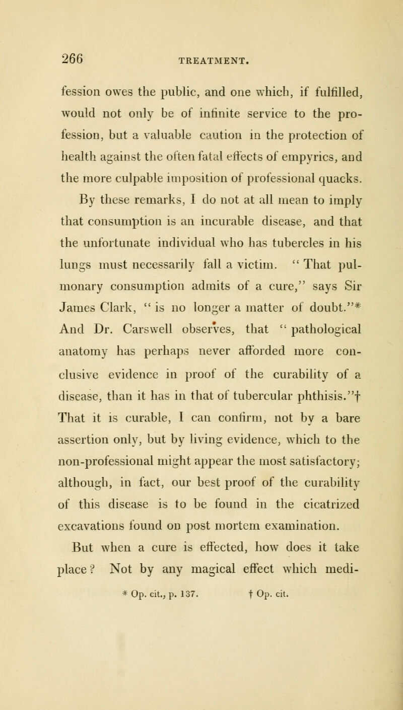 fession owes the public, and one which, if fulfilled, would not only be of infinite service to the pro- fession, but a valuable caution in the protection of health against the often fatal effects of empyrics, and the more culpable imposition of professional quacks. By these remarks, I do not at all mean to imply that consumption is an incurable disease, and that the unfortunate individual who has tubercles in his lungs must necessarily fall a victim.  That pul- monary consumption admits of a cure, says Sir James Clark,  is no longer a matter of doubt.* And Dr. Cars well observes, that  pathological anatomy has perhaps never afforded more con- clusive evidence in proof of the curability of a disease, than it has in that of tubercular phthisis.f That it is curable, I can confirm, not by a bare assertion only, but by living evidence, which to the non-professional might appear the most satisfactory; although, in fact, our best proof of the curability of this disease is to be found in the cicatrized excavations found on post mortem examination. But when a cure is effected, how does it take place ? Not by any magical effect which medi- * Op. cit., p. 137. t Op. cit.