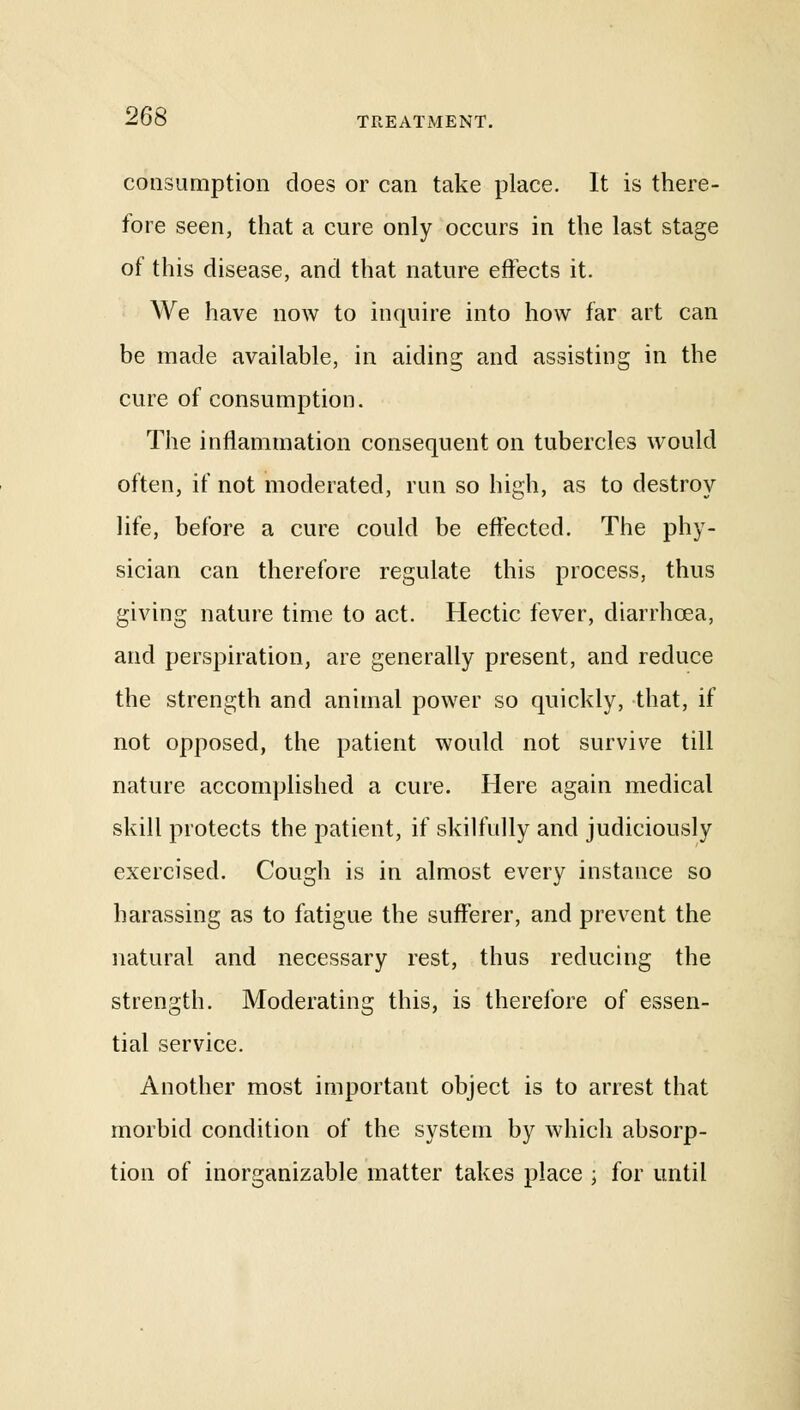 consumption does or can take place. It is there- fore seen, that a cure only occurs in the last stage of this disease, and that nature effects it. We have now to inquire into how far art can be made available, in aiding and assisting in the cure of consumption. The inflammation consequent on tubercles would often, if not moderated, run so high, as to destroy life, before a cure could be effected. The phy- sician can therefore regulate this process, thus giving nature time to act. Hectic fever, diarrhoea, and perspiration, are generally present, and reduce the strength and animal power so quickly, that, if not opposed, the patient would not survive till nature accomplished a cure. Here again medical skill protects the patient, if skilfully and judiciously exercised. Cough is in almost every instance so harassing as to fatigue the sufferer, and prevent the natural and necessary rest, thus reducing the strength. Moderating this, is therefore of essen- tial service. Another most important object is to arrest that morbid condition of the system by which absorp- tion of inorganizable matter takes place j for until
