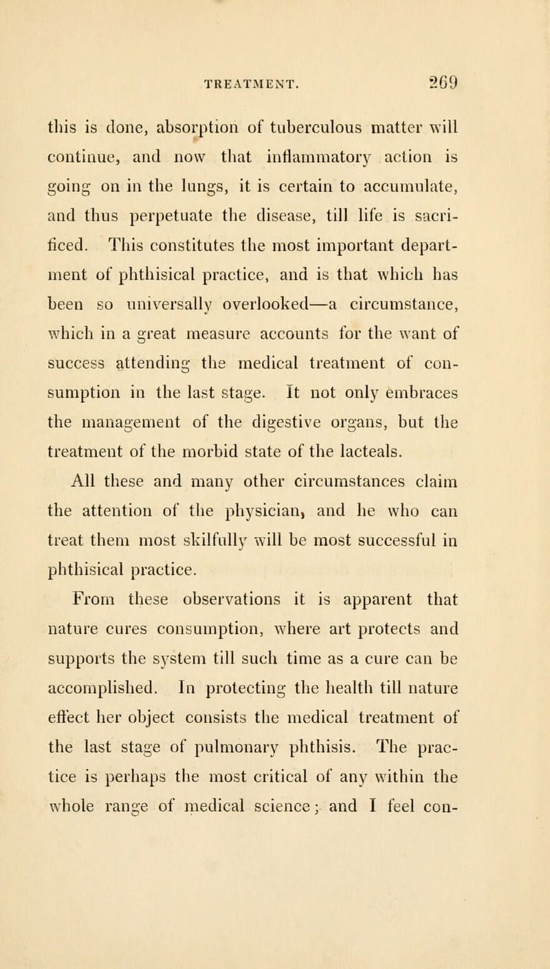 this is clone, absorption of tuberculous matter will continue, and now that inflammatory action is going on in the lungs, it is certain to accumulate, and thus perpetuate the disease, till life is sacri- ficed. This constitutes the most important depart- ment of phthisical practice, and is that which has been so universally overlooked—a circumstance, which in a great measure accounts for the want of success attending the medical treatment of con- sumption in the last stage. It not only embraces the management of the digestive organs, but the treatment of the morbid state of the lacteals. All these and many other circumstances claim the attention of the physician, and he who can treat them most skilfully will be most successful in phthisical practice. From these observations it is apparent that nature cures consumption, where art protects and supports the system till such time as a cure can be accomplished. In protecting the health till nature effect her object consists the medical treatment of the last stage of pulmonary phthisis. The prac- tice is perhaps the most critical of any within the whole range of medical science; and I feel con-