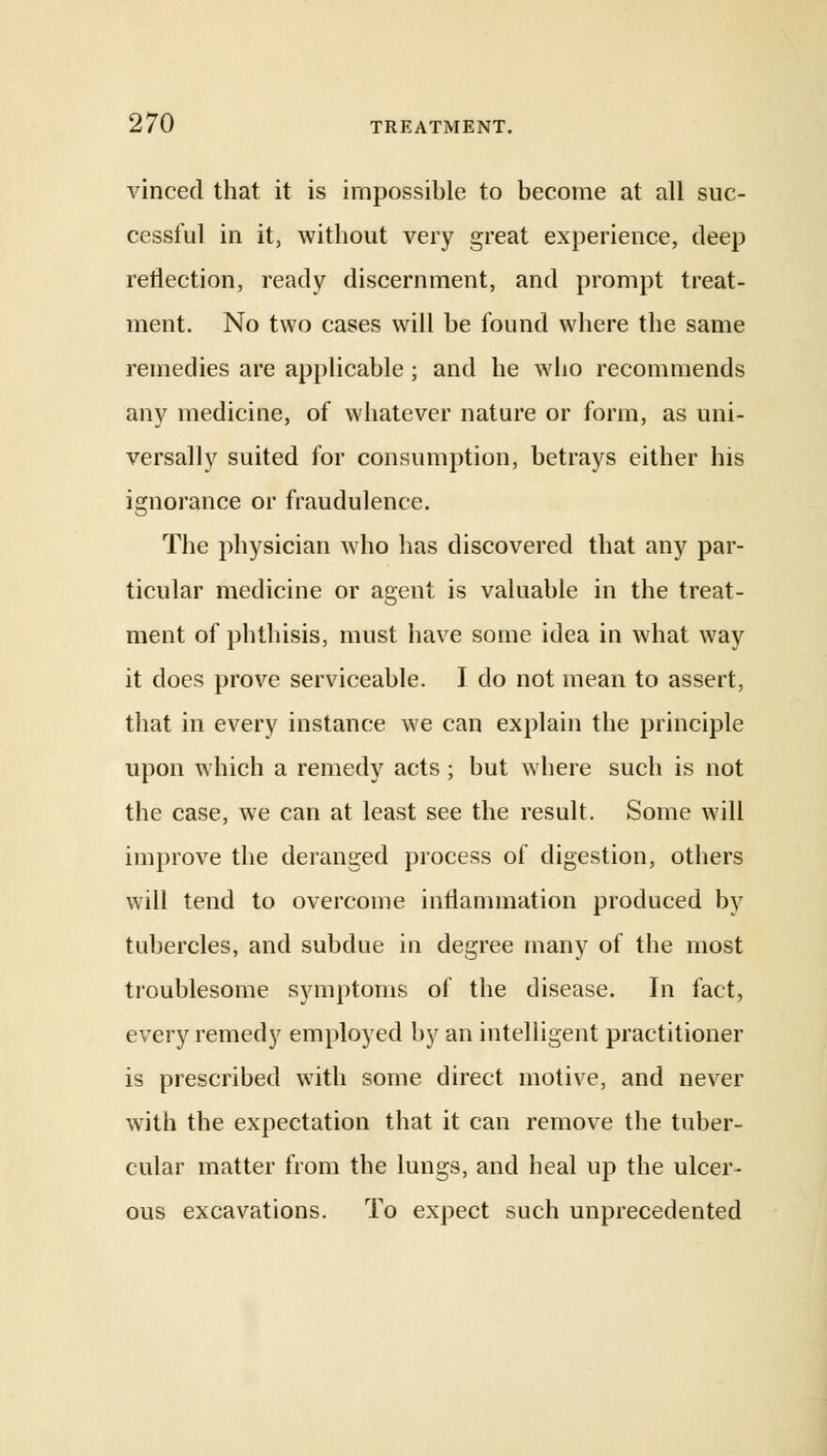 vinced that it is impossible to become at all suc- cessful in it, without very great experience, deep reflection, ready discernment, and prompt treat- ment. No two cases will be found where the same remedies are applicable ; and he who recommends any medicine, of whatever nature or form, as uni- versally suited for consumption, betrays either his ignorance or fraudulence. The physician who has discovered that any par- ticular medicine or agent is valuable in the treat- ment of phthisis, must have some idea in what way it does prove serviceable. I do not mean to assert, that in every instance we can explain the principle upon which a remedy acts; but where such is not the case, we can at least see the result. Some will improve the deranged process of digestion, others will tend to overcome inflammation produced by tubercles, and subdue in degree many of the most troublesome symptoms of the disease. In fact, every remedy employed by an intelligent practitioner is prescribed with some direct motive, and never with the expectation that it can remove the tuber- cular matter from the lungs, and heal up the ulcer- ous excavations. To expect such unprecedented
