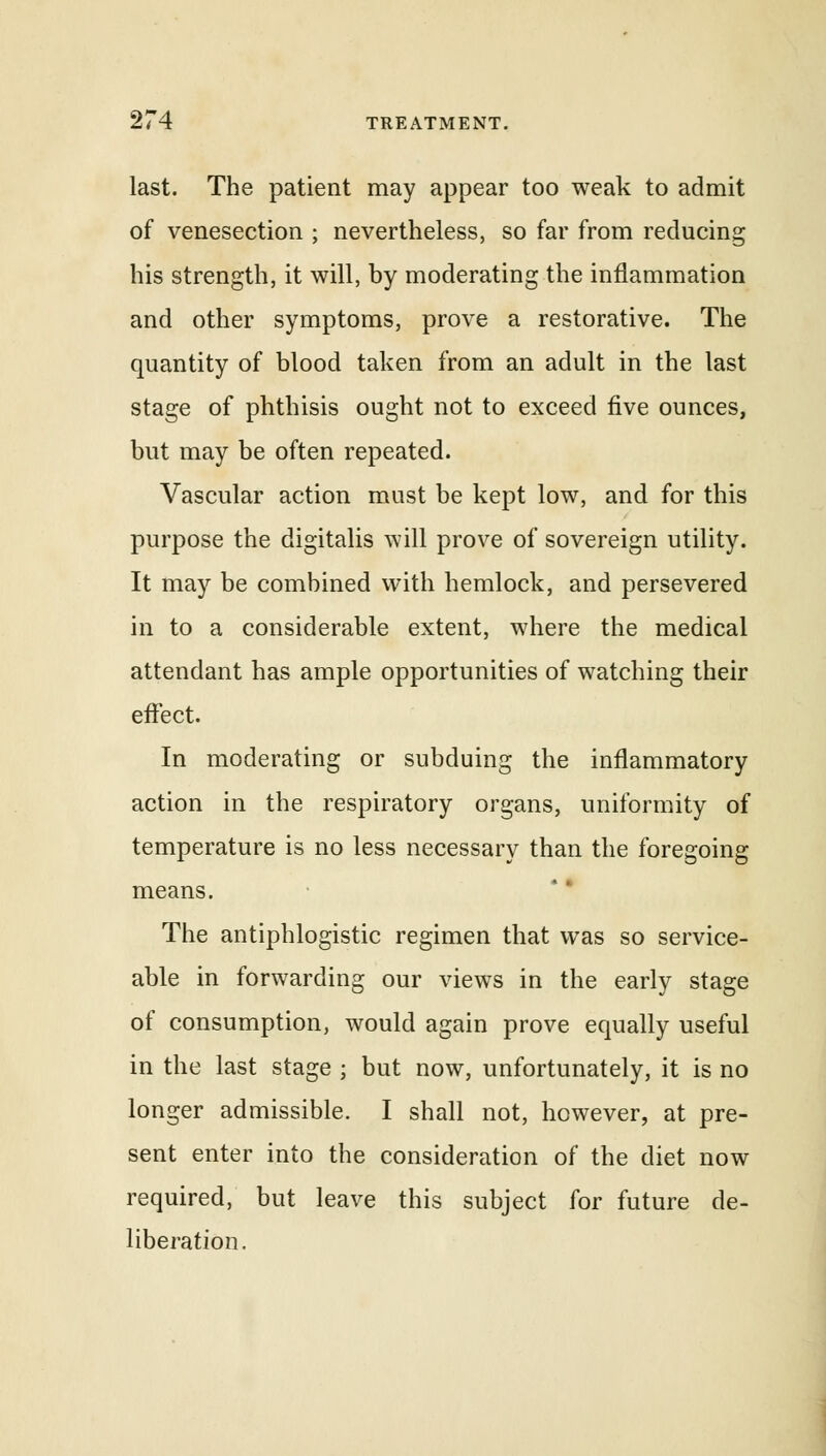 last. The patient may appear too weak to admit of venesection ; nevertheless, so far from reducing his strength, it will, by moderating the inflammation and other symptoms, prove a restorative. The quantity of blood taken from an adult in the last stage of phthisis ought not to exceed five ounces, but may be often repeated. Vascular action must be kept low, and for this purpose the digitalis will prove of sovereign utility. It may be combined with hemlock, and persevered in to a considerable extent, where the medical attendant has ample opportunities of watching their effect. In moderating or subduing the inflammatory action in the respiratory organs, uniformity of temperature is no less necessary than the foregoing means. The antiphlogistic regimen that was so service- able in forwarding our views in the early stage of consumption, would again prove equally useful in the last stage ; but now, unfortunately, it is no longer admissible. I shall not, however, at pre- sent enter into the consideration of the diet now required, but leave this subject for future de- liberation.