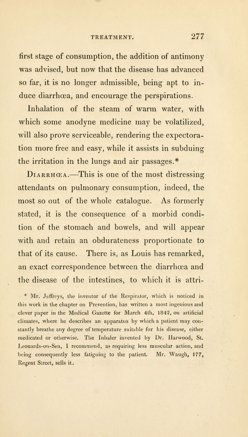 first stage of consumption, the addition of antimony was advised, but now that the disease has advanced so far, it is no longer admissible, being apt to in- duce diarrhoea, and encourage the perspirations. Inhalation of the steam of warm water, with which some anodyne medicine may be volatilized, will also prove serviceable, rendering the expectora- tion more free and easy, while it assists in subduing the irritation in the lungs and air passages.* Diarrhcea.—This is one of the most distressing attendants on pulmonary consumption, indeed, the most so out of the whole catalogue. As formerly stated, it is the consequence of a morbid condi- tion of the stomach and bowels, and will appear with and retain an obdurateness proportionate to that of its cause. There is, as Louis has remarked, an exact correspondence between the diarrhcea and the disease of the intestines, to which it is attri- * Mr. Jeffreys, the inventor of the Respirator, which is noticed in this work in the chapter on Prevention, has written a most ingenious and clever paper in the Medical Gazette for March 4th, 1842, on artificial climates, where he describes an apparatus by which a patient may con- stantly breathe any degree of temperature suitable for his disease, either medicated or otherwise. The Inhaler invented by Dr. Harvvood, St. Leonards-on-Sea, I recommend, as requiring less muscular action, and being consequently less fatiguing to the patient. Mr. Waugh, 177, Regent Street, sells it.