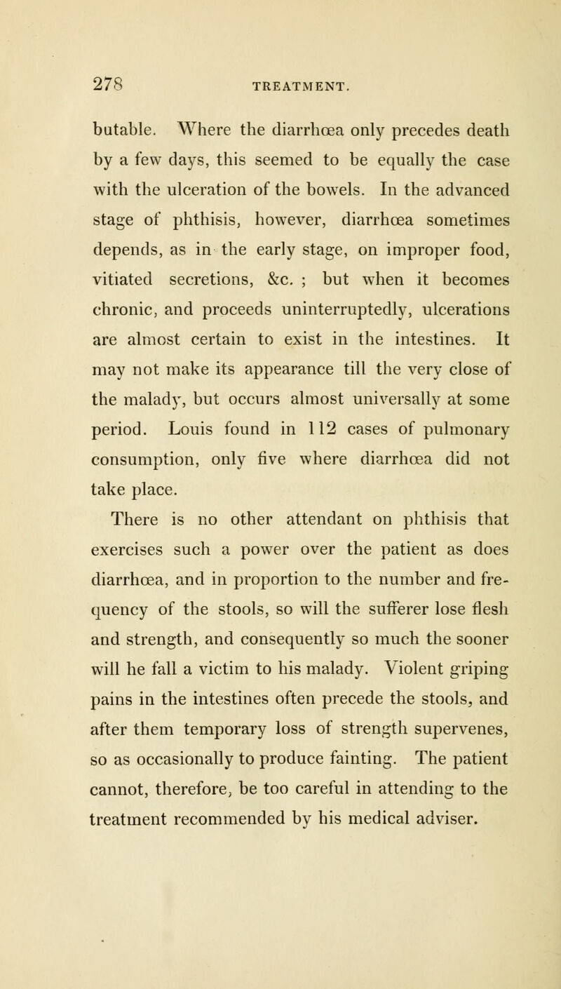 butable. Where the diarrhoea only precedes death by a few days, this seemed to be equally the case with the ulceration of the bowels. In the advanced stage of phthisis, however, diarrhoea sometimes depends, as in the early stage, on improper food, vitiated secretions, &c. ; but when it becomes chronic, and proceeds uninterruptedly, ulcerations are almost certain to exist in the intestines. It may not make its appearance till the very close of the malady, but occurs almost universally at some period. Louis found in 112 cases of pulmonary consumption, only five where diarrhoea did not take place. There is no other attendant on phthisis that exercises such a power over the patient as does diarrhoea, and in proportion to the number and fre- quency of the stools, so will the sufferer lose flesh and strength, and consequently so much the sooner will he fall a victim to his malady. Violent griping pains in the intestines often precede the stools, and after them temporary loss of strength supervenes, so as occasionally to produce fainting. The patient cannot, therefore, be too careful in attending to the treatment recommended by his medical adviser.