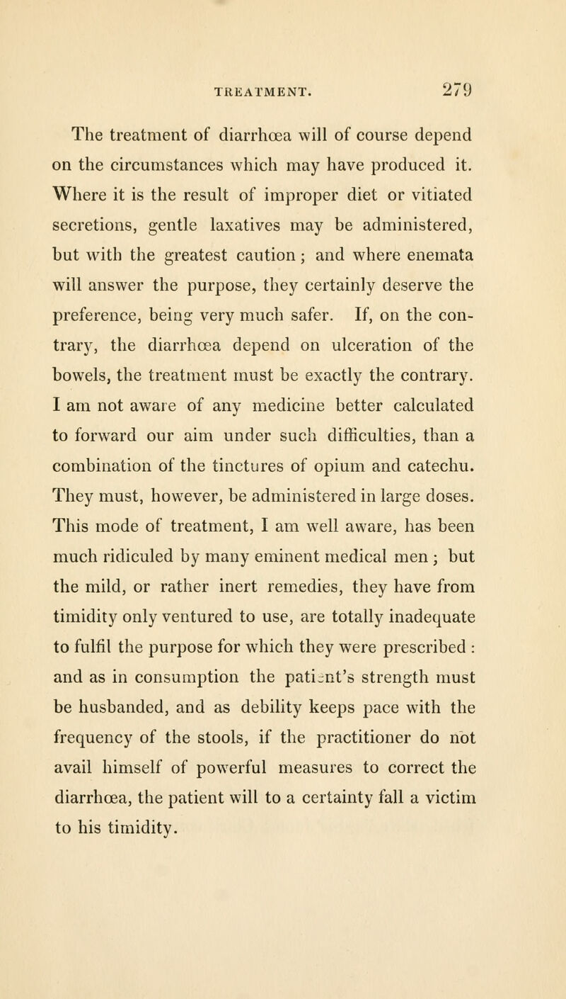 The treatment of diarrhoea will of course depend on the circumstances which may have produced it. Where it is the result of improper diet or vitiated secretions, gentle laxatives may be administered, but with the greatest caution; and where enemata will answer the purpose, they certainly deserve the preference, being very much safer. If, on the con- trary, the diarrhoea depend on ulceration of the bowels, the treatment must be exactly the contrary. I am not aware of any medicine better calculated to forward our aim under such difficulties, than a combination of the tinctures of opium and catechu. They must, however, be administered in large doses. This mode of treatment, I am well aware, has been much ridiculed by many eminent medical men ; but the mild, or rather inert remedies, they have from timidity only ventured to use, are totally inadequate to fulfil the purpose for which they were prescribed : and as in consumption the patient's strength must be husbanded, and as debility keeps pace with the frequency of the stools, if the practitioner do not avail himself of powerful measures to correct the diarrhoea, the patient will to a certainty fall a victim to his timidity.