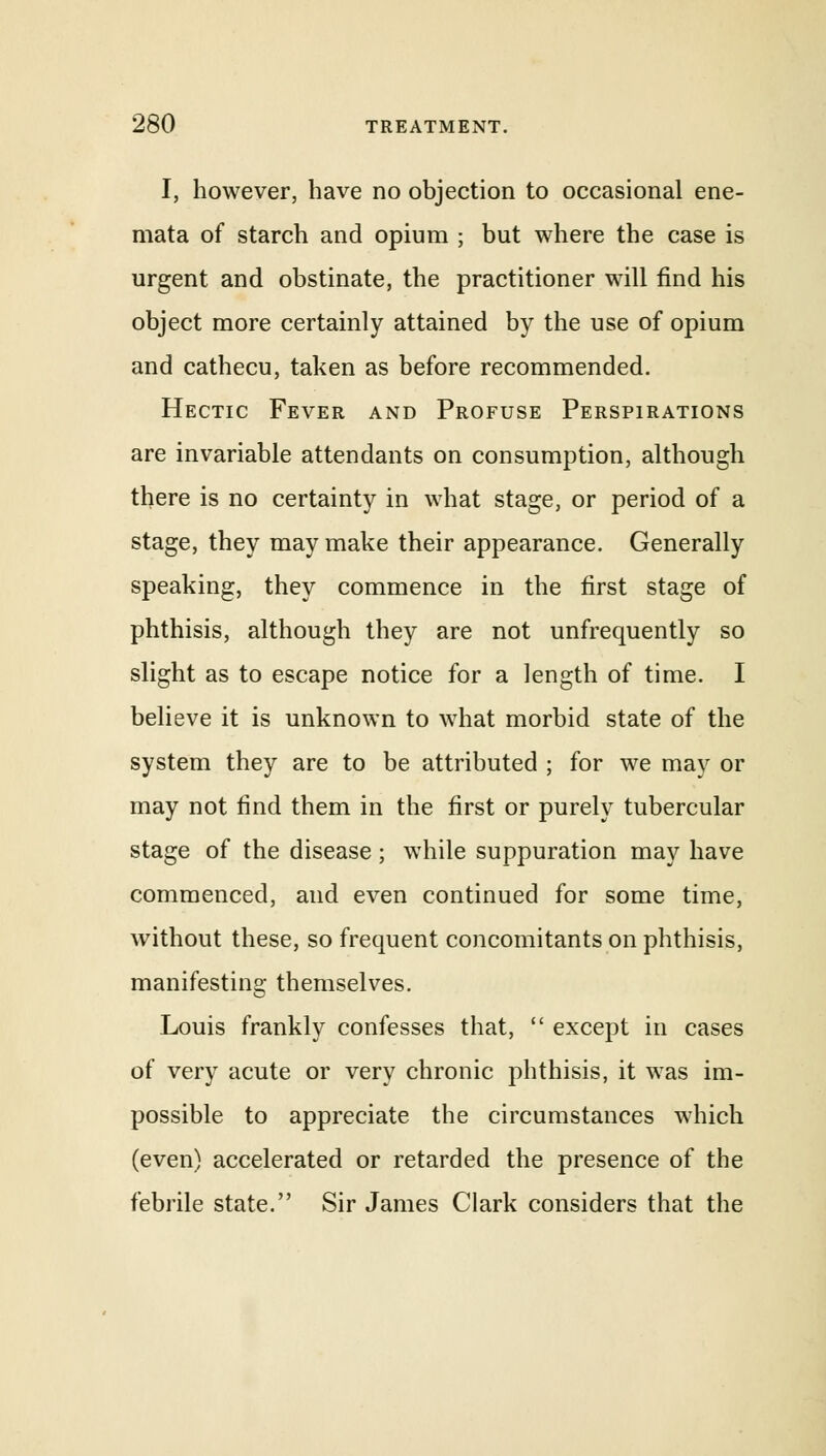 I, however, have no objection to occasional ene- mata of starch and opium ; but where the case is urgent and obstinate, the practitioner will find his object more certainly attained by the use of opium and cathecu, taken as before recommended. Hectic Fever and Profuse Perspirations are invariable attendants on consumption, although there is no certainty in what stage, or period of a stage, they may make their appearance. Generally speaking, they commence in the first stage of phthisis, although they are not unfrequently so slight as to escape notice for a length of time. I believe it is unknown to what morbid state of the system they are to be attributed ; for we may or may not find them in the first or purely tubercular stage of the disease; while suppuration may have commenced, and even continued for some time, without these, so frequent concomitants on phthisis, manifesting themselves. Louis frankly confesses that,  except in cases of very acute or very chronic phthisis, it was im- possible to appreciate the circumstances which (even) accelerated or retarded the presence of the febrile state. Sir James Clark considers that the