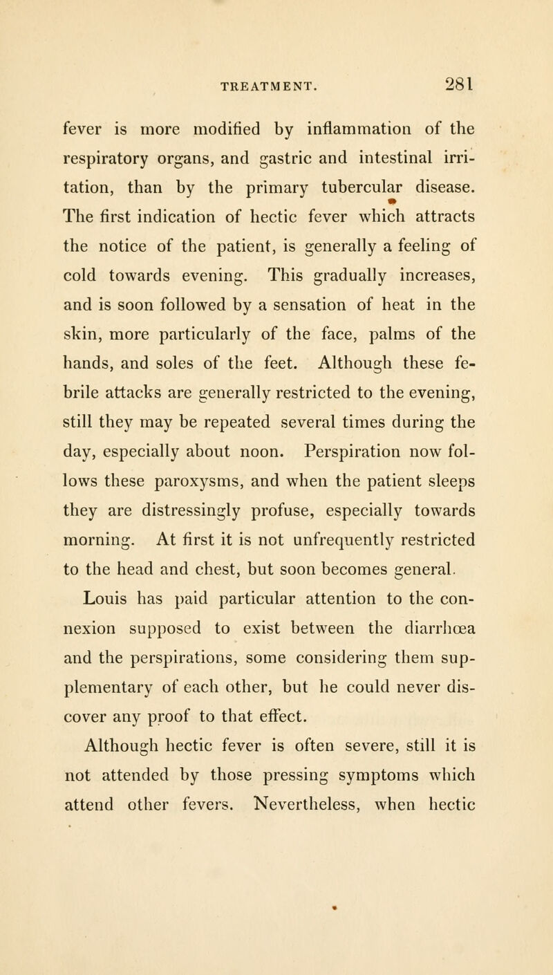 fever is more modified by inflammation of the respiratory organs, and gastric and intestinal irri- tation, than by the primary tubercular disease. The first indication of hectic fever which attracts the notice of the patient, is generally a feeling of cold towards evening. This gradually increases, and is soon followed by a sensation of heat in the skin, more particularly of the face, palms of the hands, and soles of the feet. Although these fe- brile attacks are generally restricted to the evening, still they may be repeated several times during the day, especially about noon. Perspiration now fol- lows these paroxysms, and when the patient sleeps they are distressingly profuse, especially towards morning. At first it is not unfrequently restricted to the head and chest, but soon becomes general. Louis has paid particular attention to the con- nexion supposed to exist between the diarrhoea and the perspirations, some considering them sup- plementary of each other, but he could never dis- cover any proof to that effect. Although hectic fever is often severe, still it is not attended by those pressing symptoms which attend other fevers. Nevertheless, when hectic