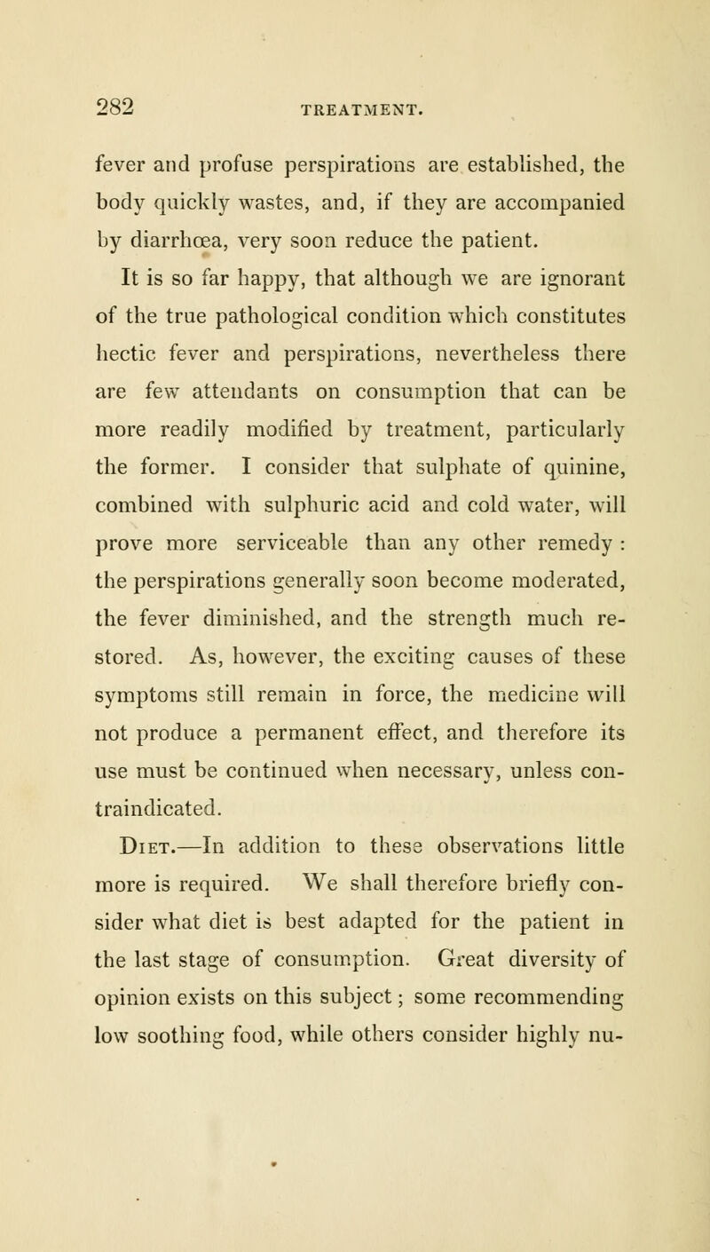 fever and profuse perspirations are established, the body quickly wastes, and, if they are accompanied by diarrhoea, very soon reduce the patient. It is so far happy, that although we are ignorant of the true pathological condition which constitutes hectic fever and perspirations, nevertheless there are few attendants on consumption that can be more readily modified by treatment, particularly the former. I consider that sulphate of quinine, combined with sulphuric acid and cold water, will prove more serviceable than any other remedy : the perspirations generally soon become moderated, the fever diminished, and the strength much re- stored. As, however, the exciting causes of these symptoms still remain in force, the medicine will not produce a permanent effect, and therefore its use must be continued when necessary, unless con- traindicated. Diet.—In addition to these observations little more is required. We shall therefore briefly con- sider what diet is best adapted for the patient in the last stage of consumption. Great diversity of opinion exists on this subject; some recommending low soothing food, while others consider highly nu-