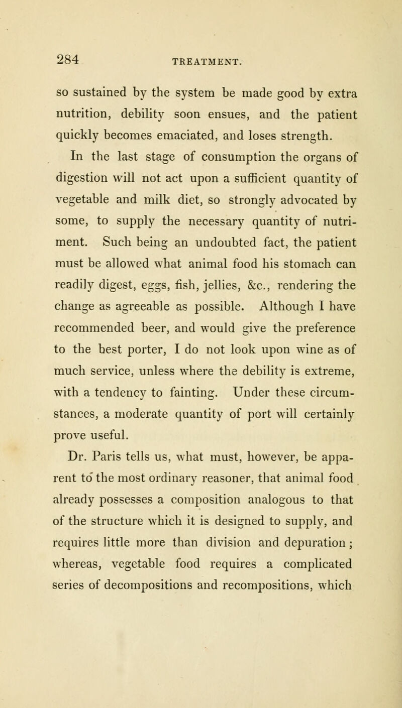 so sustained by the system be made good by extra nutrition, debility soon ensues, and the patient quickly becomes emaciated, and loses strength. In the last stage of consumption the organs of digestion will not act upon a sufficient quantity of vegetable and milk diet, so strongly advocated by some, to supply the necessary quantity of nutri- ment. Such being an undoubted fact, the patient must be allowed what animal food his stomach can readily digest, eggs, fish, jellies, &c, rendering the change as agreeable as possible. Although I have recommended beer, and would give the preference to the best porter, I do not look upon wine as of much service, unless where the debility is extreme, with a tendency to fainting. Under these circum- stances, a moderate quantity of port will certainly prove useful. Dr. Paris tells us, what must, however, be appa- rent to the most ordinary reasoner, that animal food already possesses a composition analogous to that of the structure which it is designed to supply, and requires little more than division and depuration; whereas, vegetable food requires a complicated series of decompositions and recompositions, which
