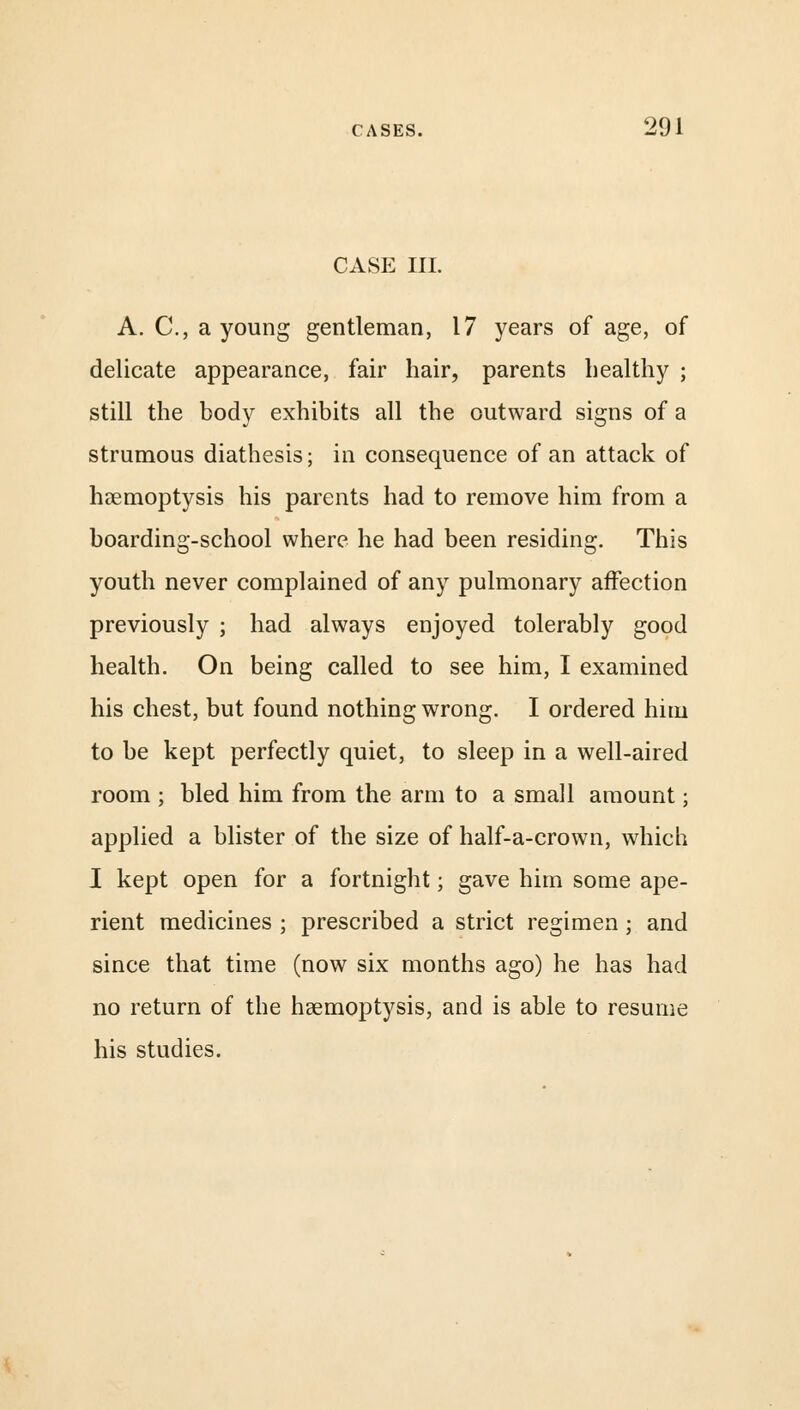 CASE III. A. C, a young gentleman, 17 years of age, of delicate appearance, fair hair, parents healthy ; still the body exhibits all the outward signs of a strumous diathesis; in consequence of an attack of haemoptysis his parents had to remove him from a boarding-school where he had been residing. This youth never complained of any pulmonary affection previously ; had always enjoyed tolerably good health. On being called to see him, I examined his chest, but found nothing wrong. I ordered him to be kept perfectly quiet, to sleep in a well-aired room ; bled him from the arm to a small amount; applied a blister of the size of half-a-crown, which I kept open for a fortnight; gave him some ape- rient medicines ; prescribed a strict regimen; and since that time (now six months ago) he has had no return of the haemoptysis, and is able to resume his studies.