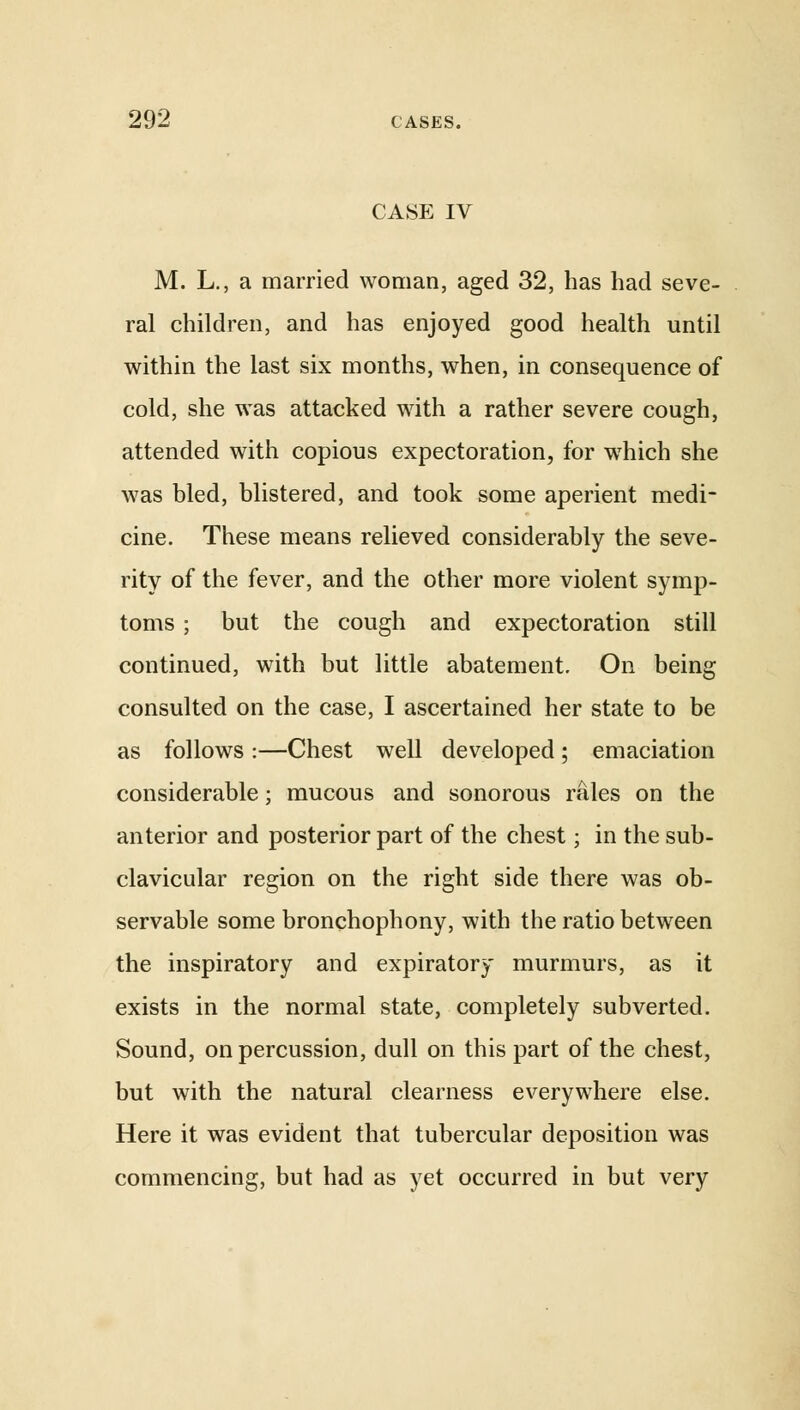 CASE IV M. L., a married woman, aged 32, has had seve- ral children, and has enjoyed good health until within the last six months, when, in consequence of cold, she was attacked with a rather severe cough, attended with copious expectoration, for which she was bled, blistered, and took some aperient medi- cine. These means relieved considerably the seve- rity of the fever, and the other more violent symp- toms ; but the cough and expectoration still continued, with but little abatement. On being consulted on the case, I ascertained her state to be as follows :—Chest well developed; emaciation considerable; mucous and sonorous rales on the anterior and posterior part of the chest; in the sub- clavicular region on the right side there was ob- servable some bronchophony, with the ratio between the inspiratory and expiratory murmurs, as it exists in the normal state, completely subverted. Sound, on percussion, dull on this part of the chest, but with the natural clearness everywhere else. Here it was evident that tubercular deposition was commencing, but had as yet occurred in but very