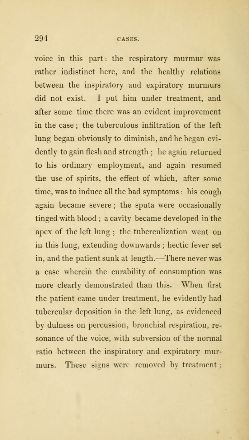 voice in this part: the respiratory murmur was rather indistinct here, and the healthy relations between the inspiratory and expiratory murmurs did not exist. I put him under treatment, and after some time there was an evident improvement in the case; the tuberculous infiltration of the left lung began obviously to diminish, and he began evi- dently to gain flesh and strength ; he again returned to his ordinary employment, and again resumed the use of spirits, the effect of which, after some time, was to induce all the bad symptoms : his cough again became severe ; the sputa were occasionally tinged with blood ; a cavity became developed in the apex of the left lung ; the tuberculization went on in this lung, extending downwards; hectic fever set in, and the patient sunk at length.—There never was a case wherein the curability of consumption was more clearly demonstrated than this. When first the patient came under treatment, he evidently had tubercular deposition in the left lung, as evidenced by dulness on percussion, bronchial respiration, re- sonance of the voice, with subversion of the normal ratio between the inspiratory and expiratory mur- murs. These signs were removed by treatment ;