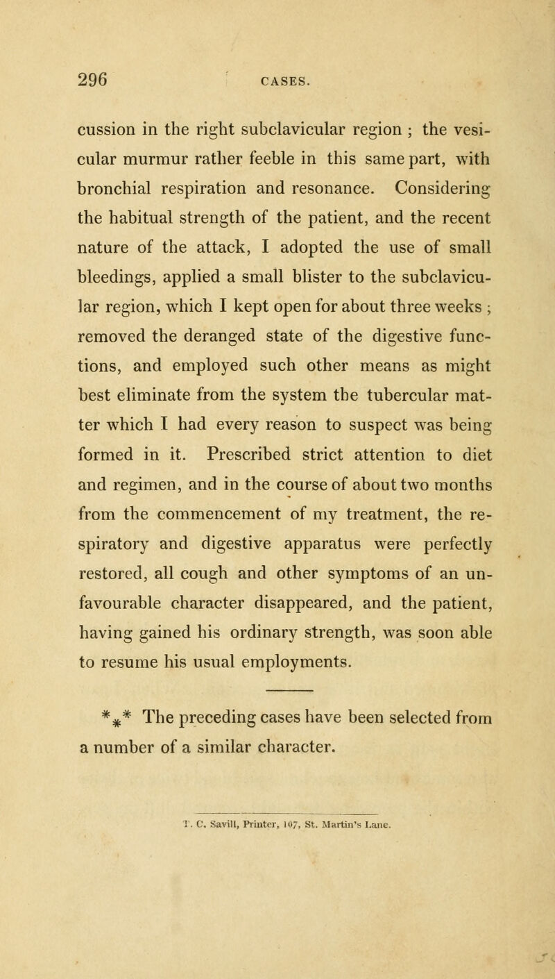cussion in the right subclavicular region ; the vesi- cular murmur rather feeble in this same part, with bronchial respiration and resonance. Considering the habitual strength of the patient, and the recent nature of the attack, I adopted the use of small bleedings, applied a small blister to the subclavicu- lar region, which I kept open for about three weeks ; removed the deranged state of the digestive func- tions, and employed such other means as might best eliminate from the system the tubercular mat- ter which I had every reason to suspect was being formed in it. Prescribed strict attention to diet and regimen, and in the course of about two months from the commencement of my treatment, the re- spiratory and digestive apparatus were perfectly restored, all cough and other symptoms of an un- favourable character disappeared, and the patient, having gained his ordinary strength, was soon able to resume his usual employments. *#* The preceding cases have been selected from a number of a similar character. T. C. Savill, Printer, 10;, St. Martin's Lane.