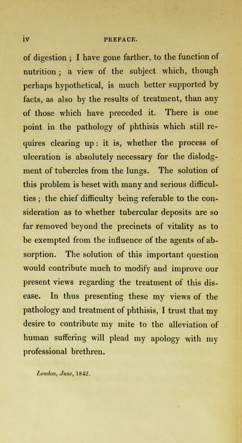 of digestion j I have gone farther, to the function of nutrition ; a view of the subject which, though perhaps hypothetical, is much better supported by facts, as also by the results of treatment, than any of those which have preceded it. There is one point in the pathology of phthisis which still re- quires clearing up: it is, whether the process of ulceration is absolutely necessary for the dislodg- ment of tubercles from the lungs. The solution of this problem is beset with many and serious difficul- ties ; the chief difficulty being referable to the con- sideration as to whether tubercular deposits are so far removed beyond the precincts of vitality as to be exempted from the influence of the agents of ab- sorption. The solution of this important question would contribute much to modify and improve our present views regarding the treatment of this dis- ease. In thus presenting these my views of the pathology and treatment of phthisis, I trust that my desire to contribute my mite to the alleviation of human suffering will plead my apology with my professional brethren. London, June, 1842.