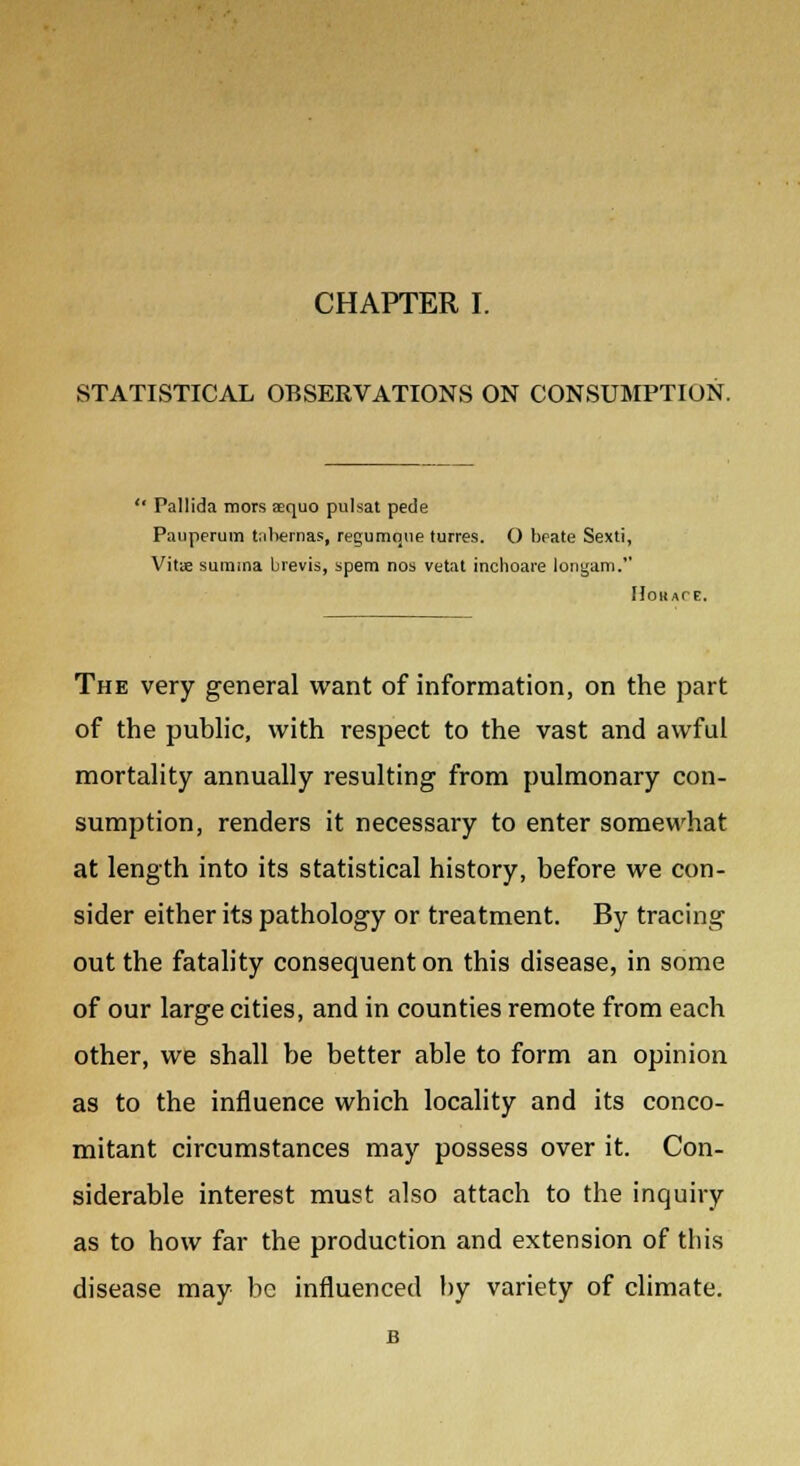 STATISTICAL OBSERVATIONS ON CONSUMPTION. '* Pallida mors aequo pulsat pede Pauperuin tabemas, regumque turres. O beate Sexti, Vitae sumina brevis, spem nos vetat inchoare longam. Hokate. The very general want of information, on the part of the public, with respect to the vast and awful mortality annually resulting from pulmonary con- sumption, renders it necessary to enter somewhat at length into its statistical history, before we con- sider either its pathology or treatment. By tracing out the fatality consequent on this disease, in some of our large cities, and in counties remote from each other, we shall be better able to form an opinion as to the influence which locality and its conco- mitant circumstances may possess over it. Con- siderable interest must also attach to the inquiry as to how far the production and extension of this disease may be influenced by variety of climate. B