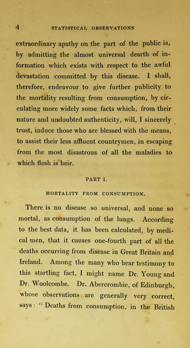 extraordinary apathy on the part of the public is, by admitting the almost universal dearth of in- formation which exists with respect to the awful devastation committed by this disease. I shall, therefore, endeavour to give further publicity to the mortality resulting from consumption, by cir- culating more widely some facts which, from their nature and undoubted authenticity, will, I sincerely trust, induce those who are blessed with the means, to assist their less affluent countrymen, in escaping from the most disastrous of all the maladies to which flesh is heir. PART I. MORTALITY FROM CONSUMPTION. There is no disease so universal, and none so mortal, as consumption of the lungs. According to the best data, it has been calculated, by medi- cal men, that it causes one-fourth part of all the deaths occurring from disease in Great Britain and Ireland. Among the many who bear testimony to this startling fact, I might name Dr. Young and Dr. Woolcombe. Dr. Abercrombie, of Edinburgh, whose observations are generally very correct, says: Deaths from consumption, in the British