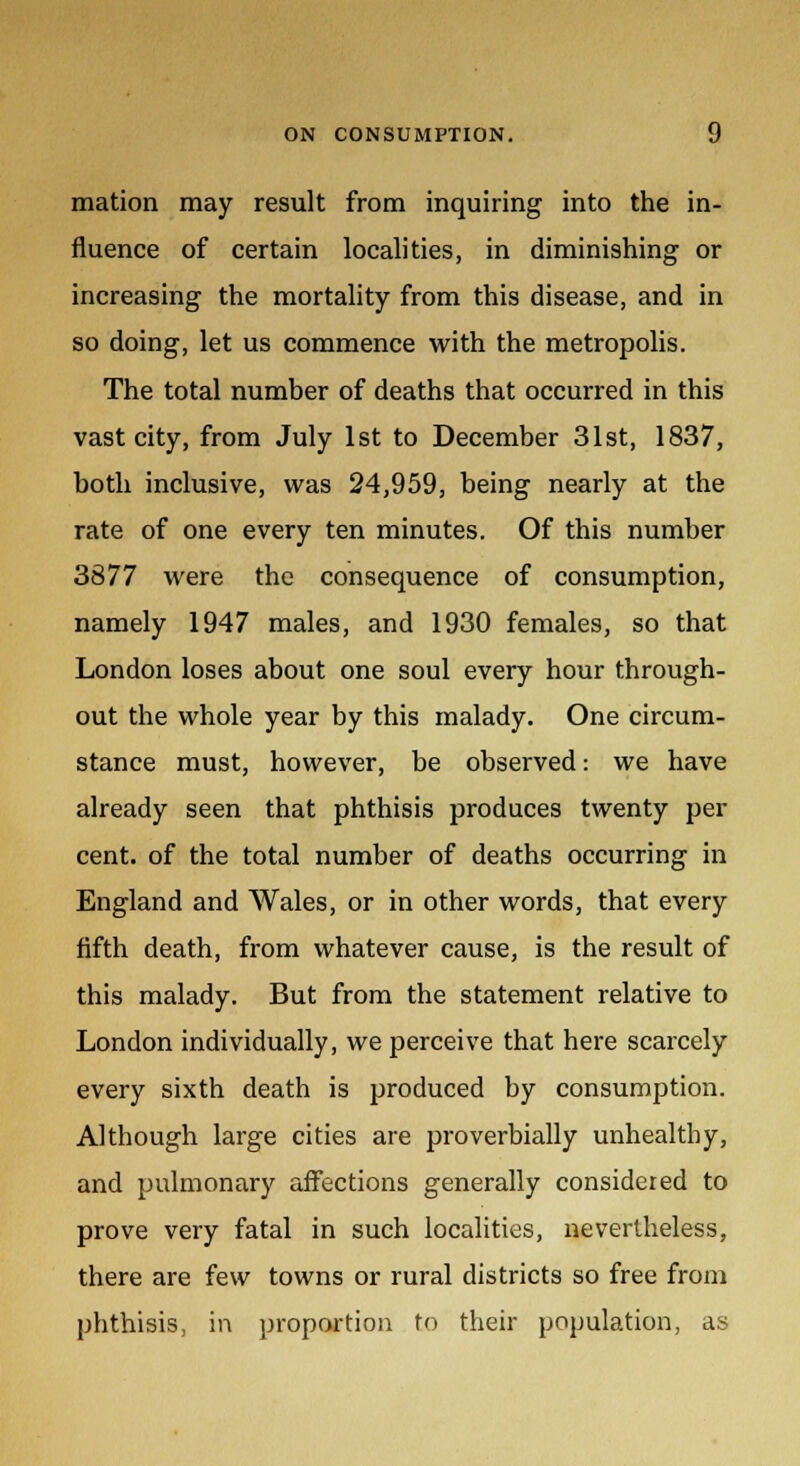 mation may result from inquiring into the in- fluence of certain localities, in diminishing or increasing the mortality from this disease, and in so doing, let us commence with the metropolis. The total number of deaths that occurred in this vast city, from July 1st to December 31st, 1837, both inclusive, was 24,959, being nearly at the rate of one every ten minutes. Of this number 3877 were the consequence of consumption, namely 1947 males, and 1930 females, so that London loses about one soul every hour through- out the whole year by this malady. One circum- stance must, however, be observed: we have already seen that phthisis produces twenty per cent, of the total number of deaths occurring in England and Wales, or in other words, that every fifth death, from whatever cause, is the result of this malady. But from the statement relative to London individually, we perceive that here scarcely every sixth death is produced by consumption. Although large cities are proverbially unhealthy, and pulmonary affections generally considered to prove very fatal in such localities, nevertheless, there are few towns or rural districts so free from phthisis, in proportion to their population, as