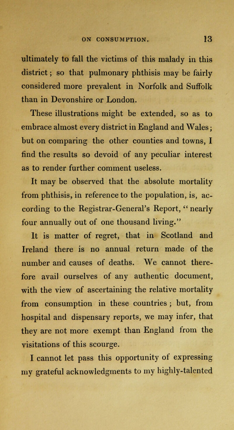 ultimately to fall the victims of this malady in this district; so that pulmonary phthisis may be fairly considered more prevalent in Norfolk and Suffolk than in Devonshire or London. These illustrations might be extended, so as to embrace almost every district in England and Wales; but on comparing the other counties and towns, I find the results so devoid of any peculiar interest as to render further comment useless. It may be observed that the absolute mortality from phthisis, in reference to the population, is, ac- cording to the Registrar-General's Report,  nearly four annually out of one thousand living. It is matter of regret, that in Scotland and Ireland there is no annual return made of the number and causes of deaths. We cannot there- fore avail ourselves of any authentic document, with the view of ascertaining the relative mortality from consumption in these countries ; but, from hospital and dispensary reports, we may infer, that they are not more exempt than England from the visitations of this scourge. I cannot let pass this opportunity of expressing my grateful acknowledgments to my highly-talented