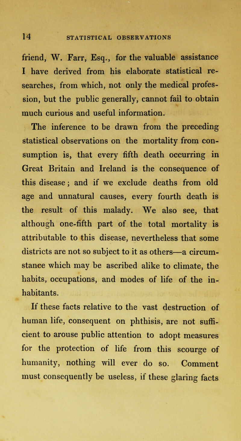 friend, W. Farr, Esq., for the valuable assistance I have derived from his elaborate statistical re- searches, from which, not only the medical profes- sion, but the public generally, cannot fail to obtain much curious and useful information. The inference to be drawn from the preceding statistical observations on the mortality from con- sumption is, that every fifth death occurring in Great Britain and Ireland is the consequence of this disease; and if we exclude deaths from old age and unnatural causes, every fourth death is the result of this malady. We also see, that although one-fifth part of the total mortality is attributable to this disease, nevertheless that some districts are not so subject to it as others—a circum- stance which may be ascribed alike to climate, the habits, occupations, and modes of life of the in- habitants. If these facts relative to the vast destruction of human life, consequent on phthisis, are not suffi- cient to arouse public attention to adopt measures for the protection of life from this scourge of humanity, nothing will ever do so. Comment must consequently be useless, if these glaring facts