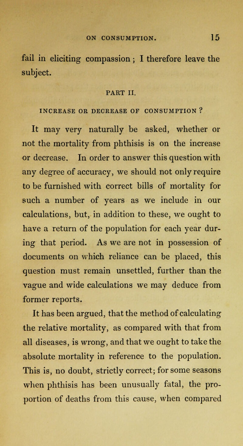 fail in eliciting compassion; I therefore leave the subject. PART II. INCREASE OR DECREASE OF CONSUMPTION ? It may very naturally be asked, whether or not the mortality from phthisis is on the increase or decrease. In order to answer this question with any degree of accuracy, we should not only require to be furnished with correct bills of mortality for such a number of years as we include in our calculations, but, in addition to these, we ought to have a return of the population for each year dur- ing that period. As we are not in possession of documents on which reliance can be placed, this question must remain unsettled, further than the vague and wide calculations we may deduce from former reports. It has been argued, that the method of calculating the relative mortality, as compared with that from all diseases, is wrong, and that we ought to take the absolute mortality in reference to the population. This is, no doubt, strictly correct; for some seasons when phthisis has been unusually fatal, the pro- portion of deaths from this cause, when compared