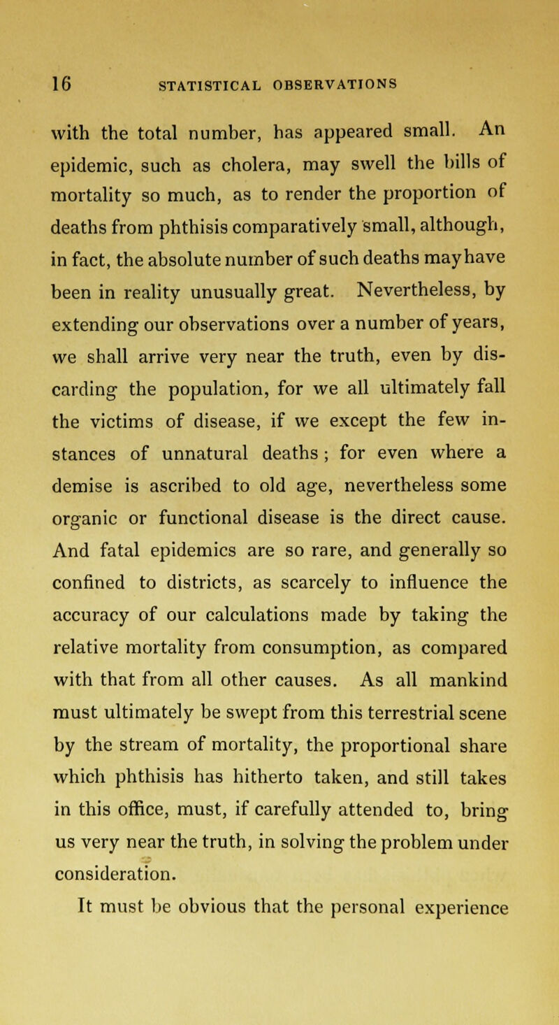 with the total number, has appeared small. An epidemic, such as cholera, may swell the bills of mortality so much, as to render the proportion of deaths from phthisis comparatively small, although, in fact, the absolute number of such deaths may have been in reality unusually great. Nevertheless, by extending our observations over a number of years, we shall arrive very near the truth, even by dis- carding the population, for we all ultimately fall the victims of disease, if we except the few in- stances of unnatural deaths ; for even where a demise is ascribed to old age, nevertheless some organic or functional disease is the direct cause. And fatal epidemics are so rare, and generally so confined to districts, as scarcely to influence the accuracy of our calculations made by taking the relative mortality from consumption, as compared with that from all other causes. As all mankind must ultimately be swept from this terrestrial scene by the stream of mortality, the proportional share which phthisis has hitherto taken, and still takes in this office, must, if carefully attended to, bring us very near the truth, in solving the problem under consideration. It must be obvious that the personal experience