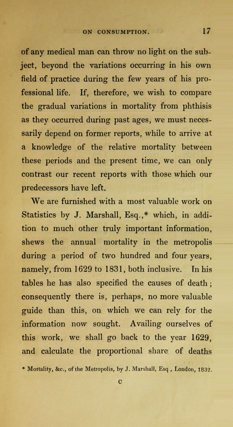 of any medical man can throw no light on the sub- ject, beyond the variations occurring in his own field of practice during the few years of his pro- fessional life. If, therefore, we wish to compare the gradual variations in mortality from phthisis as they occurred during past ages, we must neces- sarily depend on former reports, while to arrive at a knowledge of the relative mortality between these periods and the present time, we can only contrast our recent reports with those which our predecessors have left. We are furnished with a most valuable work on Statistics by J. Marshall, Esq.,* which, in addi- tion to much other truly important information, shews the annual mortality in the metropolis during a period of two hundred and four years, namely, from 1629 to 1831, both inclusive. Tn his tables he has also specified the causes of death; consequently there is, perhaps, no more valuable guide than this, on which we can rely for the information now sought. Availing ourselves of this work, we shall go back to the year 1629, and calculate the proportional share of deaths * Mortality, &c, of the Metropolis, by J. Marshall, Esq , London, 1832. C