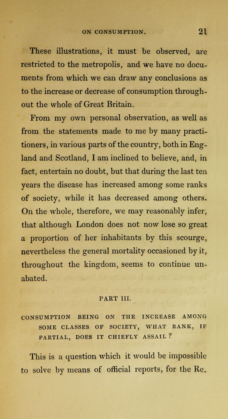 These illustrations, it must be observed, are restricted to the metropolis, and we have no docu- ments from which we can draw any conclusions as to the increase or decrease of consumption through- out the whole of Great Britain. From my own personal observation, as well as from the statements made to me by many practi- tioners, in various parts of the country, both in Eng- land and Scotland, I am inclined to believe, and, in fact, entertain no doubt, but that during the last ten years the disease has increased among some ranks of society, while it has decreased among others. On the whole, therefore, we may reasonably infer, that although London does not now lose so great a proportion of her inhabitants by this scourge, nevertheless the general mortality occasioned by it, throughout the kingdom, seems to continue un- abated. PART III. CONSUMPTION BEING ON THE INCREASE AMONG SOME CLASSES OF SOCIETY, WHAT RANK, IF PARTIAL, DOES IT CHIEFLY ASSAIL ? This is a question which it would be impossible to solve by means of official reports, for the Re.