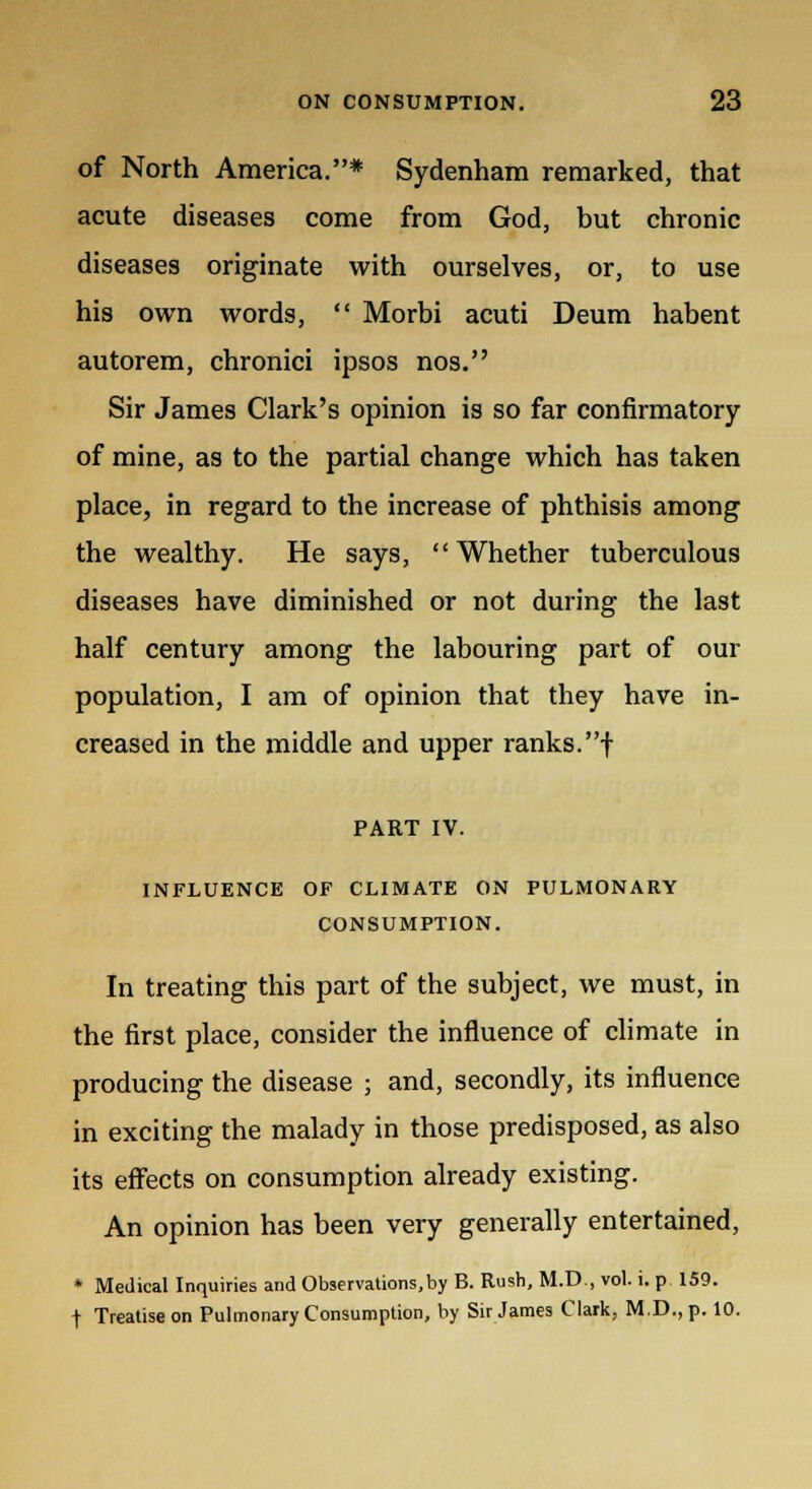 of North America.* Sydenham remarked, that acute diseases come from God, but chronic diseases originate with ourselves, or, to use his own words,  Morbi acuti Deum habent autorem, chronici ipsos nos. Sir James Clark's opinion is so far confirmatory of mine, as to the partial change which has taken place, in regard to the increase of phthisis among the wealthy. He says, Whether tuberculous diseases have diminished or not during the last half century among the labouring part of our population, I am of opinion that they have in- creased in the middle and upper ranks.f PART IV. INFLUENCE OF CLIMATE ON PULMONARY CONSUMPTION. In treating this part of the subject, we must, in the first place, consider the influence of climate in producing the disease ; and, secondly, its influence in exciting the malady in those predisposed, as also its effects on consumption already existing. An opinion has been very generally entertained, * Medical Inquiries and Observations,by B. Rush, M.D., vol. i. p 159. t Treatise on Pulmonary Consumption, by Sir James Clark, M.D., p. 10.