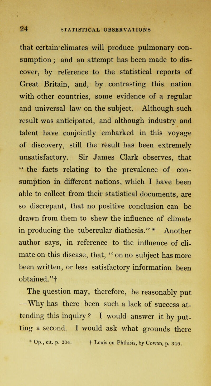 that certain-climates will produce pulmonary con- sumption ; and an attempt has been made to dis- cover, by reference to the statistical reports of Great Britain, and, by contrasting this nation with other countries, some evidence of a regular and universal law on the subject. Although such result was anticipated, and although industry and talent have conjointly embarked in this voyage of discovery, still the result has been extremely unsatisfactory. Sir James Clark observes, that  the facts relating to the prevalence of con- sumption in different nations, which I have been able to collect from their statistical documents, are so discrepant, that no positive conclusion can be drawn from them to shew the influence of climate in producing the tubercular diathesis. * Another author says, in reference to the influence of cli- mate on this disease, that,  on no subject has more been written, or less satisfactory information been obtained.! The question may, therefore, be reasonably put —Why has there been such a lack of success at- tending this inquiry ? I would answer it by put- ting a second. I would ask what grounds there * Op., cit. p. 204. f Louis on Phthisis, by Cowan, p. 346.