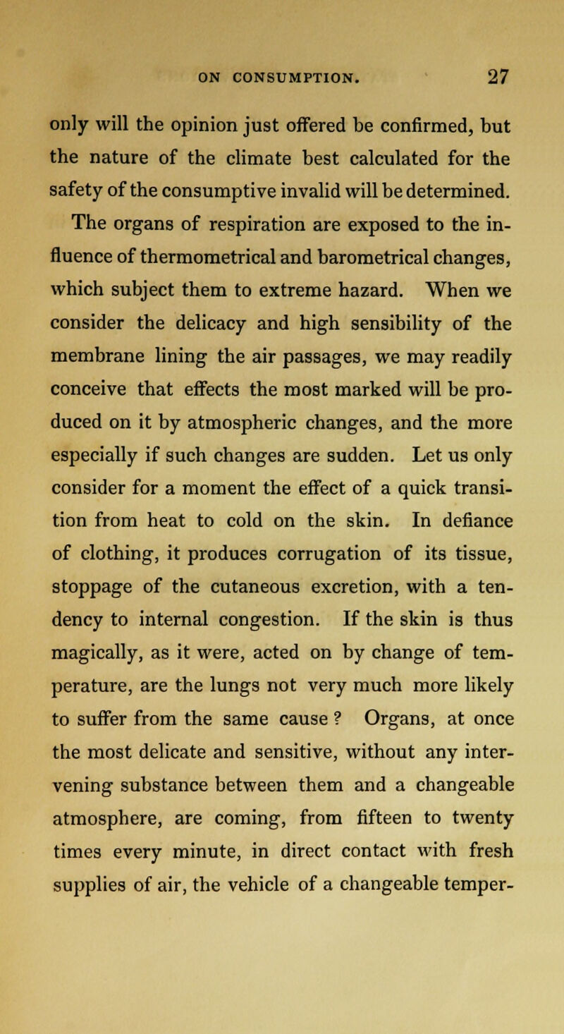 only will the opinion just offered be confirmed, but the nature of the climate best calculated for the safety of the consumptive invalid will be determined. The organs of respiration are exposed to the in- fluence of thermometrical and barometrical changes, which subject them to extreme hazard. When we consider the delicacy and high sensibility of the membrane lining the air passages, we may readily conceive that effects the most marked will be pro- duced on it by atmospheric changes, and the more especially if such changes are sudden. Let us only consider for a moment the effect of a quick transi- tion from heat to cold on the skin. In defiance of clothing, it produces corrugation of its tissue, stoppage of the cutaneous excretion, with a ten- dency to internal congestion. If the skin is thus magically, as it were, acted on by change of tem- perature, are the lungs not very much more likely to suffer from the same cause ? Organs, at once the most delicate and sensitive, without any inter- vening substance between them and a changeable atmosphere, are coming, from fifteen to twenty times every minute, in direct contact with fresh supplies of air, the vehicle of a changeable temper-