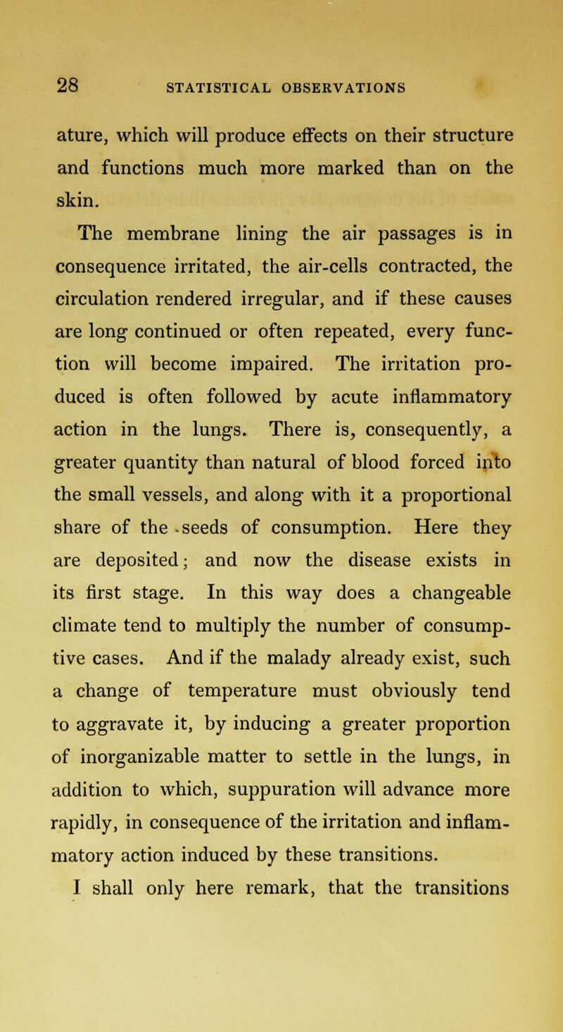 ature, which will produce effects on their structure and functions much more marked than on the skin. The membrane lining the air passages is in consequence irritated, the air-cells contracted, the circulation rendered irregular, and if these causes are long continued or often repeated, every func- tion will become impaired. The irritation pro- duced is often followed by acute inflammatory action in the lungs. There is, consequently, a greater quantity than natural of blood forced into the small vessels, and along with it a proportional share of the -seeds of consumption. Here they are deposited; and now the disease exists in its first stage. In this way does a changeable climate tend to multiply the number of consump- tive cases. And if the malady already exist, such a change of temperature must obviously tend to aggravate it, by inducing a greater proportion of inorganizable matter to settle in the lungs, in addition to which, suppuration will advance more rapidly, in consequence of the irritation and inflam- matory action induced by these transitions. I shall only here remark, that the transitions