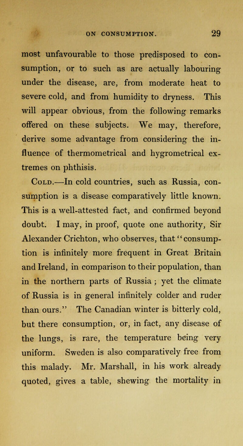 most unfavourable to those predisposed to con- sumption, or to such as are actually labouring under the disease, are, from moderate heat to severe cold, and from humidity to dryness. This will appear obvious, from the following remarks offered on these subjects. We may, therefore, derive some advantage from considering the in- fluence of thermometrical and hygrometrical ex- tremes on phthisis. Cold.—In cold countries, such as Russia, con- sumption is a disease comparatively little known. This is a well-attested fact, and confirmed beyond doubt. I may, in proof, quote one authority, Sir Alexander Crichton, who observes, that consump- tion is infinitely more frequent in Great Britain and Ireland, in comparison to their population, than in the northern parts of Russia ; yet the climate of Russia is in general infinitely colder and ruder than ours. The Canadian winter is bitterly cold, but there consumption, or, in fact, any disease of the lungs, is rare, the temperature being very uniform. Sweden is also comparatively free from this malady. Mr. Marshall, in his work already quoted, gives a table, shewing the mortality in
