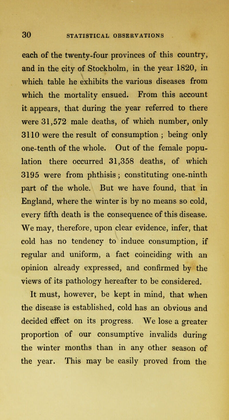 each of the twenty-four provinces of this country, and in the city of Stockholm, in the year 1820, in which table he exhibits the various diseases from which the mortality ensued. From this account it appears, that during the year referred to there were 31,572 male deaths, of which number, only 3110 were the result of consumption ; being only one-tenth of the whole. Out of the female popu- lation there occurred 31,358 deaths, of which 3195 were from phthisis; constituting one-ninth part of the whole. But we have found, that in England, where the winter is by no means so cold, every fifth death is the consequence of this disease. We may, therefore, upon clear evidence, infer, that cold has no tendency to induce consumption, if regular and uniform, a fact coinciding with an opinion already expressed, and confirmed by the views of its pathology hereafter to be considered. It must, however, be kept in mind, that when the disease is established, cold has an obvious and decided effect on its progress. We lose a greater proportion of our consumptive invalids during the winter months than in any other season of the year. This may be easily proved from the