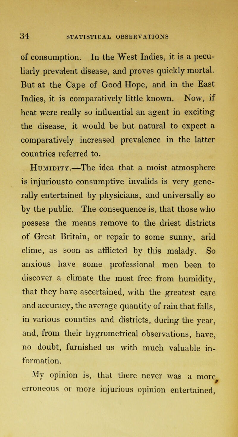 of consumption. In the West Indies, it is a pecu- liarly prevalent disease, and proves quickly mortal. But at the Cape of Good Hope, and in the East Indies, it is comparatively little known. Now, if heat were really so influential an agent in exciting the disease, it would be but natural to expect a comparatively increased prevalence in the latter countries referred to. Humidity.—The idea that a moist atmosphere is injuriousto consumptive invalids is very gene- rally entertained by physicians, and universally so by the public. The consequence is, that those who possess the means remove to the driest districts of Great Britain, or repair to some sunny, arid clime, as soon as afflicted by this malady. So anxious have some professional men been to discover a climate the most free from humidity, that they have ascertained, with the greatest care and accuracy, the average quantity of rain that falls, in various counties and districts, during the year, and, from their hygrometrical observations, have, no doubt, furnished us with much valuable in- formation. My opinion is, that there never was a more erroneous or more injurious opinion entertained,