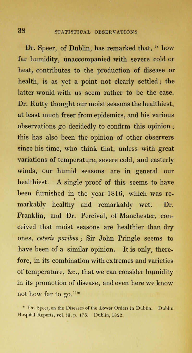 Dr. Speer, of Dublin, has remarked that,  how far humidity, unaccompanied with severe cold or heat, contributes to the production of disease or health, is as yet a point not clearly settled; the latter would with us seem rather to be the case. Dr. Rutty thought our moist seasons the healthiest, at least much freer from epidemics, and his various observations go decidedly to confirm this opinion ; this has also been the opinion of other observers since his time, who think that, unless with great variations of temperature, severe cold, and easterly winds, our humid seasons are in general our healthiest. A single proof of this seems to have been furnished in the year 1816, which was re- markably healthy and remarkably wet. Dr. Franklin, and Dr. Percival, of Manchester, con- ceived that moist seasons are healthier than dry ones, ceteris paribus; Sir John Pringle seems to have been of a similar opinion. It is only, there- fore, in its combination with extremes and varieties of temperature, &c, that we can consider humidity in its promotion of disease, and even here we know not how far to go.* * Dr. Speer, on the Diseases of the Lower Orders in Dublin. Dublin Hospital Reports, vol. lii. p. 176. Dublin, 1822.