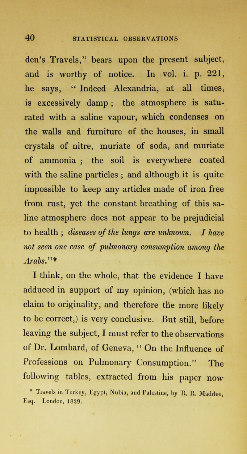 den's Travels, bears upon the present subject, and is worthy of notice. In vol. i. p. 221, he says, Indeed Alexandria, at all times, is excessively damp ; the atmosphere is satu- rated with a saline vapour, which condenses on the walls and furniture of the houses, in small crystals of nitre, muriate of soda, and muriate of ammonia ; the soil is everywhere coated with the saline particles ; and although it is quite impossible to keep any articles made of iron free from rust, yet the constant breathing of this sa- line atmosphere does not appear to be prejudicial to health ; diseases of the lungs are unknoivn. I have not seen one case of pulmonary consumption among the Arabs.* I think, on the whole, that the evidence I have adduced in support of my opinion, (which has no claim to originality, and therefore the more likely to be correct,) is very conclusive. But still, before leaving the subject, I must refer to the observations of Dr. Lombard, of Geneva, On the Influence of Professions on Pulmonary Consumption. The following tables, extracted from his paper now * Travels in Turkey, Egypt, Nubia, and Palestine, by R. R. Madden, Esq. London, 1829.