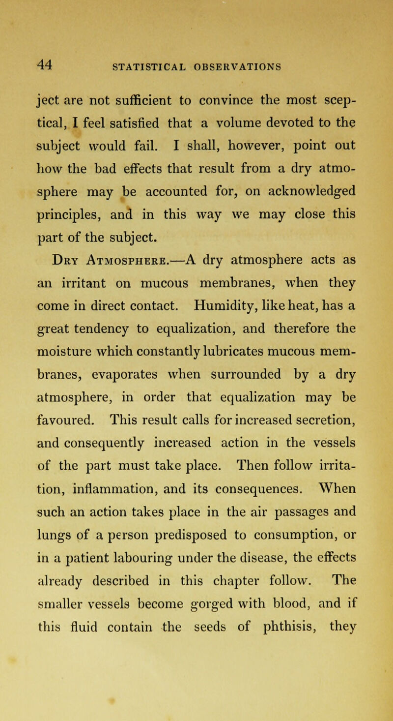 ject are not sufficient to convince the most scep- tical, I feel satisfied that a volume devoted to the subject would fail. I shall, however, point out how the bad effects that result from a dry atmo- sphere may be accounted for, on acknowledged principles, and in this way we may close this part of the subject. Dry Atmosphere.—A dry atmosphere acts as an irritant on mucous membranes, when they come in direct contact. Humidity, like heat, has a great tendency to equalization, and therefore the moisture which constantly lubricates mucous mem- branes, evaporates when surrounded by a dry atmosphere, in order that equalization may be favoured. This result calls for increased secretion, and consequently increased action in the vessels of the part must take place. Then follow irrita- tion, inflammation, and its consequences. When such an action takes place in the air passages and lungs of a person predisposed to consumption, or in a patient labouring under the disease, the effects already described in this chapter follow. The smaller vessels become gorged with blood, and if this fluid contain the seeds of phthisis, they