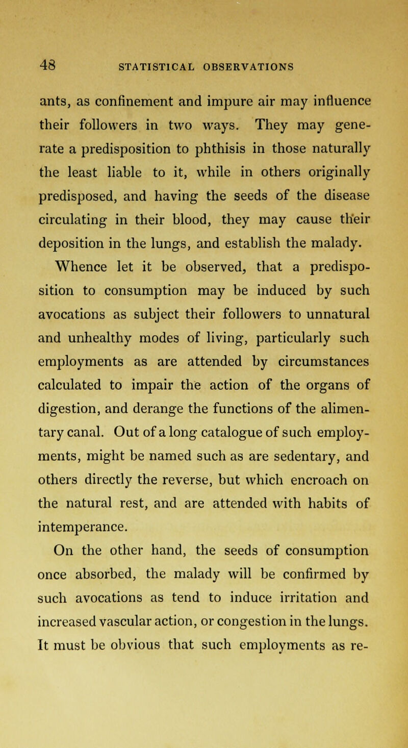 ants, as confinement and impure air may influence their followers in two ways. They may gene- rate a predisposition to phthisis in those naturally the least liable to it, while in others originally predisposed, and having the seeds of the disease circulating in their blood, they may cause their deposition in the lungs, and establish the malady. Whence let it be observed, that a predispo- sition to consumption may be induced by such avocations as subject their followers to unnatural and unhealthy modes of living, particularly such employments as are attended by circumstances calculated to impair the action of the organs of digestion, and derange the functions of the alimen- tary canal. Out of a long catalogue of such employ- ments, might be named such as are sedentary, and others directly the reverse, but which encroach on the natural rest, and are attended with habits of intemperance. On the other hand, the seeds of consumption once absorbed, the malady will be confirmed by such avocations as tend to induce irritation and increased vascular action, or congestion in the lungs. It must be obvious that such employments as re-