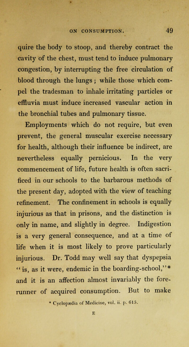 quire the body to stoop, and thereby contract the cavity of the chest, must tend to induce pulmonary congestion, by interrupting the free circulation of blood through the lungs ; while those which com- pel the tradesman to inhale irritating particles or effluvia must induce increased vascular action in the bronchial tubes and pulmonary tissue. Employments which do not require, but even prevent, the general muscular exercise necessary for health, although their influence be indirect, are nevertheless equally pernicious. In the very commencement of life, future health is often sacri- ficed in our schools to the barbarous methods of the present day, adopted with the view of teaching refinement. The confinement in schools is equally injurious as that in prisons, and the distinction is only in name, and slightly in degree. Indigestion is a very general consequence, and at a time of life when it is most likely to prove particularly injurious. Dr. Todd may well say that dyspepsia  is, as it were, endemic in the boarding-school,* and it is an affection almost invariably the fore- runner of acquired consumption. But to make * Cyclopaedia of Medicine, vol. ii. p. 615. E