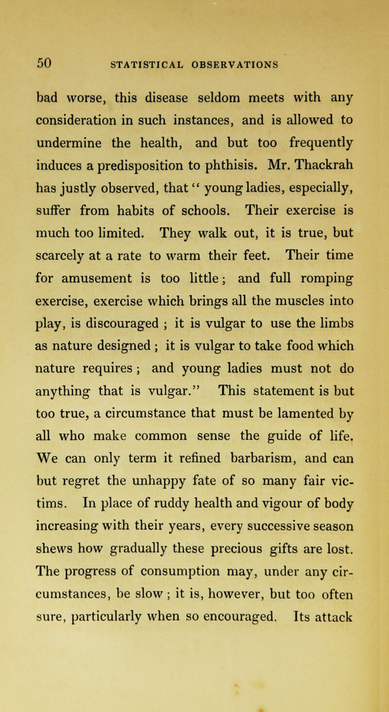 bad worse, this disease seldom meets with any consideration in such instances, and is allowed to undermine the health, and but too frequently induces a predisposition to phthisis. Mr. Thackrah has justly observed, that  young ladies, especially, suffer from habits of schools. Their exercise is much too limited. They walk out, it is true, but scarcely at a rate to warm their feet. Their time for amusement is too little; and full romping exercise, exercise which brings all the muscles into play, is discouraged ; it is vulgar to use the limbs as nature designed ; it is vulgar to take food which nature requires ; and young ladies must not do anything that is vulgar. This statement is but too true, a circumstance that must be lamented by all who make common sense the guide of life. We can only term it refined barbarism, and can but regret the unhappy fate of so many fair vic- tims. In place of ruddy health and vigour of body increasing with their years, every successive season shews how gradually these precious gifts are lost. The progress of consumption may, under any cir- cumstances, be slow ; it is, however, but too often sure, particularly when so encouraged. Its attack