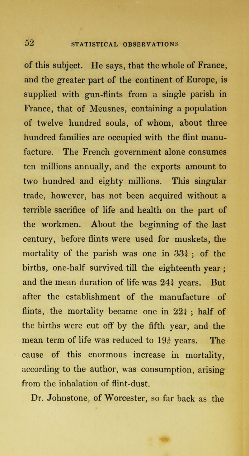 of this subject. He says, that the whole of France, and the greater part of the continent of Europe, is supplied with gun-flints from a single parish in France, that of Meusnes, containing a population of twelve hundred souls, of whom, about three hundred families are occupied with the flint manu- facture. The French government alone consumes ten millions annually, and the exports amount to two hundred and eighty millions. This singular trade, however, has not been acquired without a terrible sacrifice of life and health on the part of the workmen. About the beginning of the last century, before flints were used for muskets, the mortality of the parish was one in 331 ; of the births, one-half survived till the eighteenth year ; and the mean duration of life was 24! years. But after the establishment of the manufacture of flints, the mortality became one in 221 ; half of the births were cut off by the fifth year, and the mean term of life was reduced to 19s years. The cause of this enormous increase in mortality, according to the author, was consumption, arising from the inhalation of flint-dust. Dr. Johnstone, of Worcester, so far back as the