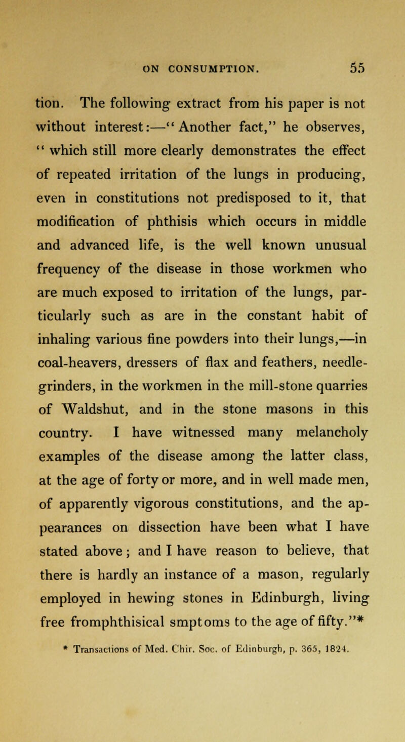 tion. The following extract from his paper is not without interest:—Another fact, he observes,  which still more clearly demonstrates the effect of repeated irritation of the lungs in producing, even in constitutions not predisposed to it, that modification of phthisis which occurs in middle and advanced life, is the well known unusual frequency of the disease in those workmen who are much exposed to irritation of the lungs, par- ticularly such as are in the constant habit of inhaling various fine powders into their lungs,—in coal-heavers, dressers of flax and feathers, needle- grinders, in the workmen in the mill-stone quarries of Waldshut, and in the stone masons in this country. I have witnessed many melancholy examples of the disease among the latter class, at the age of forty or more, and in well made men, of apparently vigorous constitutions, and the ap- pearances on dissection have been what I have stated above; and I have reason to believe, that there is hardly an instance of a mason, regularly employed in hewing stones in Edinburgh, living free fromphthisical smptoms to the age of fifty.* * Transactions of Med. C'hir. Soc. of Edinburgh, p. 365, 1824.