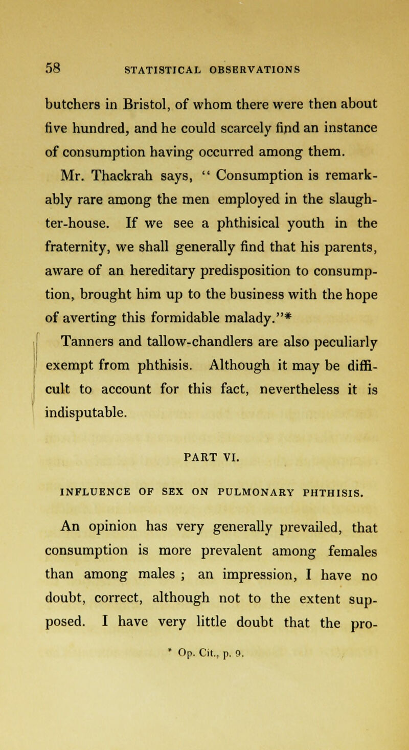 butchers in Bristol, of whom there were then about five hundred, and he could scarcely find an instance of consumption having occurred among them. Mr. Thackrah says,  Consumption is remark- ably rare among the men employed in the slaugh- ter-house. If we see a phthisical youth in the fraternity, we shall generally find that his parents, aware of an hereditary predisposition to consump- tion, brought him up to the business with the hope of averting this formidable malady.* Tanners and tallow-chandlers are also peculiarly exempt from phthisis. Although it may be diffi- cult to account for this fact, nevertheless it is indisputable. PART VI. INFLUENCE OF SEX ON PULMONARY PHTHISIS. An opinion has very generally prevailed, that consumption is more prevalent among females than among males ; an impression, I have no doubt, correct, although not to the extent sup- posed. I have very little doubt that the pro- * Op. Cit., p. 0.